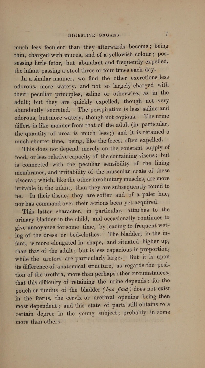 much less feculent than they afterwards become ; being thin, charged with mucus, and of a yellowish colour ; pos- sessing little fetor, but abundant and frequently expelled, the infant passing a stool three or four times each day. In asimilar manner, we find the other excretions less odorous, more watery, and not so largely charged with their peculiar principles, saline or otherwise, as in the adult; but they are quickly expelled, though not very abundantly secreted. The perspiration is less saline and odorous, but more watery, though not copious. The urine differs in like manner from that of the adult (in particular, the quantity of urea is much less;) and it is retained a much shorter time, being, like the feces, often expelled. This does not depend merely on the constant supply of food, or less relative capacity of the containing viscus; but is connected with the peculiar sensibility of the lming membranes, and irritability of the muscular coats of these viscera; which, like the other involuntary muscles, are more irritable in the infant, than they are subsequently found to be. In their tissue, they are softer and of a paler hue, nor has command over their actions been yet acquired. This latter character, in particular, attaches to the urinary bladder in the child, and occasionally continues to give annoyance for some time, by leading to frequent wet- ing of the dress or bed-clothes. The bladder, in the in- fant, is more elongated in shape, and situated higher up, than that of the adult; but is less capacious in proportion, while the ureters are particularly large. But it is upon its difference of anatomical structure, as regards the posi- tion of the urethra, more than perhaps other circumstances, that this difficulty of retaining the urine depends; for the pouch or fundus of the bladder (bas fond ) does not exist in the foetus, the cervix or urethral opening beimg then most dependent ; and this state of parts still obtains to a certain degree in the young subject; probably in some more than others. »