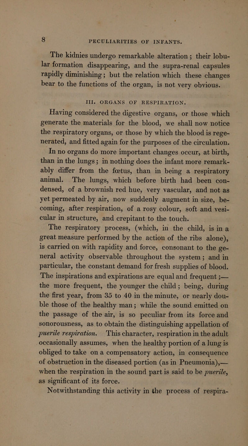 The kidnies undergo remarkable alteration ; their lobu- lar formation disappearing, and the supra-renal capsules rapidly diminishing ; but the relation which these changes bear to the functions of the organ, is not very obvious. III. ORGANS OF RESPIRATION. Having considered the digestive organs, or those which generate the materials for the blood, we shall now notice the respiratory organs, or those by which the blood is rege- nerated, and fitted again for the purposes of the circulation. In no organs do more important changes occur, at birth, than in the lungs; in nothing does the infant more remark- ably differ from the foetus, than in being a respiratory animal. The lungs, which before birth had been con- densed, of a brownish red hue, very vascular, and not as yet permeated by air, now suddenly augment in size, be- coming, after respiration, of a rosy colour, soft and vesi- cular im structure, and crepitant to the touch. The respiratory process, (which, in the child, isin a great measure performed by the action of the ribs alone), is carried on with rapidity and force, consonant to the ge- neral activity observable throughout the system; and in particular, the constant demand for fresh supplies of blood. The inspirations and expirations are equal and frequent ;— the more frequent, the younger the child; being, during the first year, from 35 to 40 in the minute, or nearly dou- ble those of the healthy man; while the sound emitted on the passage of the air, is so peculiar from its force and sonorousness, as. to obtain the distinguishing appellation of puerile respiration. 'This character, respiration in the adult occasionally assumes, when the healthy portion of a lung is obliged to take on a compensatory action, in consequence of obstruction in the diseased portion (as in Pneumonia),— when the respiration in the sound part is said to be puerile, as significant of its force. 7 Notwithstanding this activity in the process of respira-