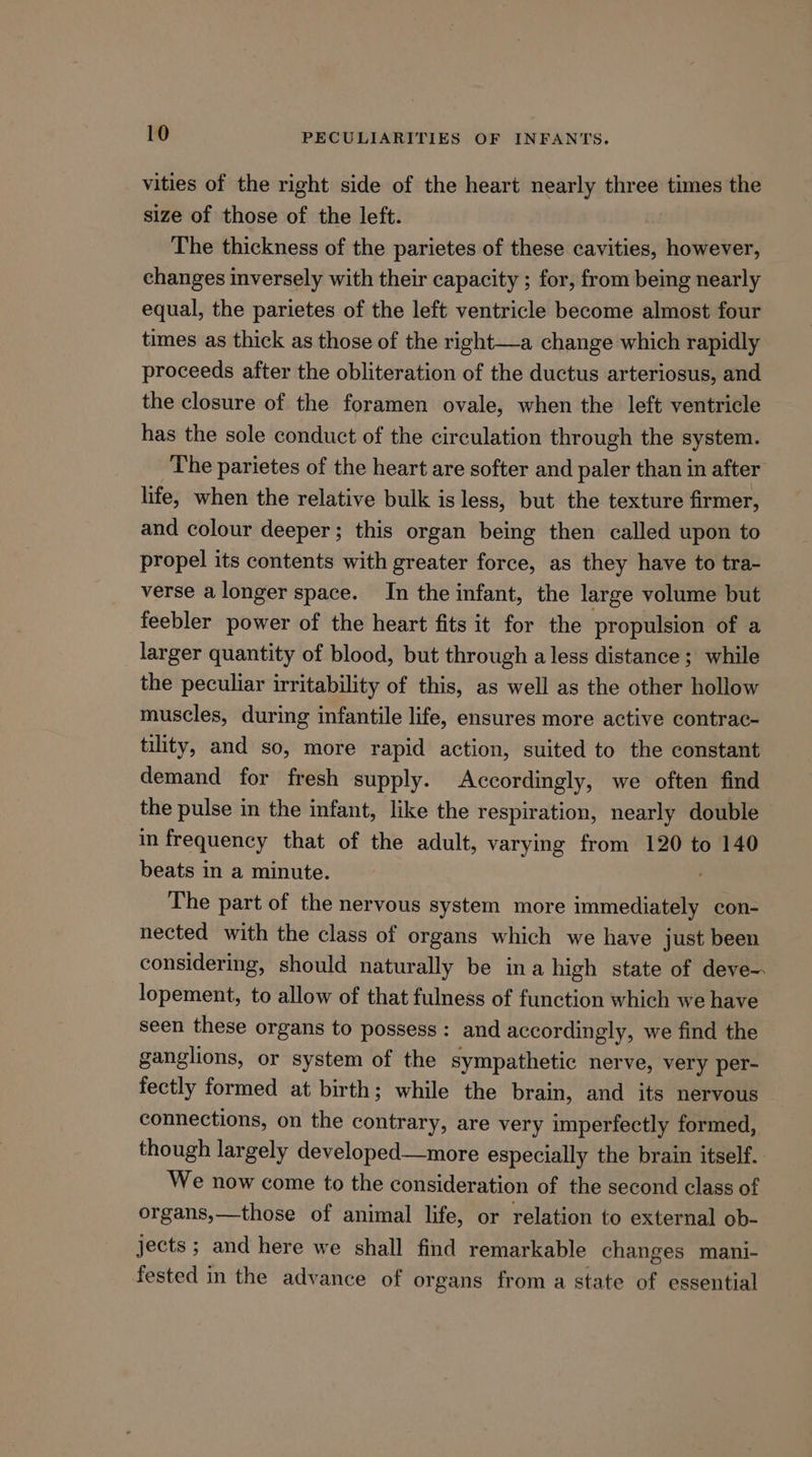 vities of the right side of the heart nearly three times the size of those of the left. The thickness of the parietes of these cavities, however, changes inversely with their capacity ; for, from being nearly equal, the parietes of the left ventricle become almost four times as thick as those of the right—a change which rapidly proceeds after the obliteration of the ductus arteriosus, and the closure of the foramen ovale, when the left ventricle has the sole conduct of the circulation through the system. The parietes of the heart are softer and paler than in after life, when the relative bulk is less, but the texture firmer, and colour deeper; this organ being then called upon to propel its contents with greater force, as they have to tra- verse alonger space. In the infant, the large volume but feebler power of the heart fits it for the propulsion of a larger quantity of blood, but through a less distance ; while the peculiar irritability of this, as well as the other hollow muscles, during infantile life, ensures more active contrac- tility, and so, more rapid action, suited to the constant demand for fresh supply. Accordingly, we often find the pulse in the infant, like the respiration, nearly double in frequency that of the adult, varying from 120 to 140 beats in a minute. The part of the nervous system more sionaianae con- nected with the class of organs which we have just been considering, should naturally be ina high state of deve- lopement, to allow of that fulness of function which we have seen these organs to possess: and accordingly, we find the ganglions, or system of the sympathetic nerve, very per- fectly formed at birth; while the brain, and its nervous connections, on the contrary, are very imperfectly formed, though largely developed—more especially the brain itself. We now come to the consideration of the second class of organs,—those of animal life, or relation to external ob- jects ; and here we shall find remarkable changes mani- fested in the advance of organs from a state of essential