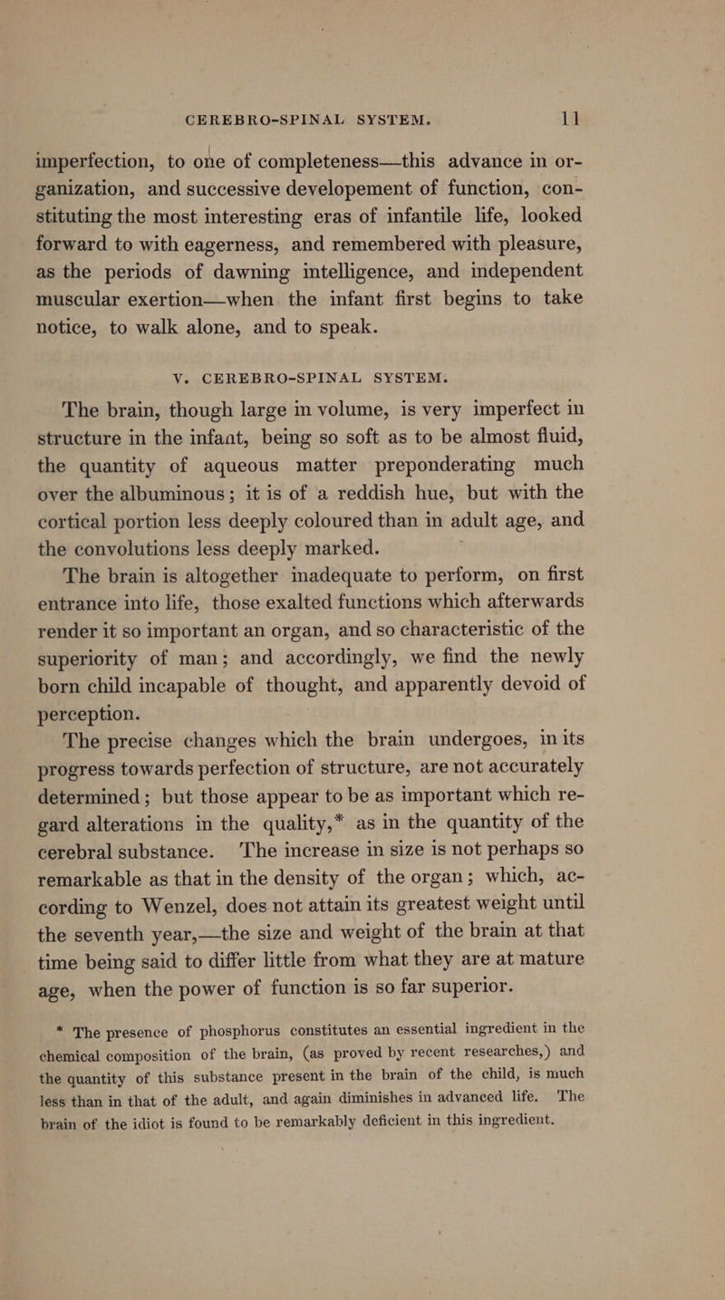 mnperfection, to one of completeness—this advance in or- ganization, and successive developement of function, con- stituting the most interesting eras of infantile life, looked forward to with eagerness, and remembered with pleasure, as the periods of dawning intelligence, and independent muscular exertion—when. the infant first begins to take notice, to walk alone, and to speak. V. CEREBRO-SPINAL SYSTEM. The brain, though large in volume, is very imperfect in structure in the infant, being so soft as to be almost fluid, the quantity of aqueous matter preponderating much over the albuminous; it is of a reddish hue, but with the cortical portion less deeply coloured than in adult age, and the convolutions less deeply marked. The brain is altogether inadequate to perform, on first entrance into life, those exalted functions which afterwards render it so important an organ, and so characteristic of the superiority of man; and accordingly, we find the newly born child incapable of thought, and apparently devoid of perception. The precise changes which the brain undergoes, in its progress towards perfection of structure, are not accurately determined ; but those appear to be as important which re- gard alterations in the quality,* as in the quantity of the cerebral substance. The increase in size is not perhaps so remarkable as that in the density of the organ; which, ac- cording to Wenzel, does not attain its greatest weight until the seventh year,—the size and weight of the brain at that time being said to differ little from what they are at mature age, when the power of function is so far superior. * The presence of phosphorus constitutes an essential ingredient in the chemical composition of the brain, (as proved by recent researches,) and the quantity of this substance present in the brain of the child, is much less than in that of the adult, and again diminishes in advanced life. The brain of the idiot is found to be remarkably deficient in this ingredient.