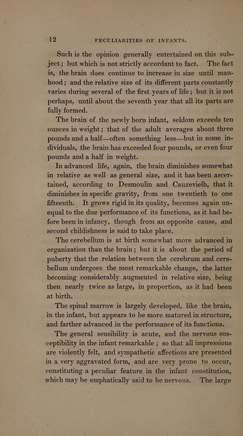 Such is the opinion generally entertained on this sub- ject; but which is not strictly accordant to fact. The fact is, the brain does continue to increase in size until man- hood; and the relative size of its different parts constantly varies during several of the first years of life; but it is not perhaps, until about the seventh year that all its parts are fully formed. The brain of the newly born infant, seldom exceeds ten ounces in weight; that of the adult averages about three pounds and a half—often something less—but in some in- dividuals, the brain has exceeded four pounds, or even four pounds and a half in weight. In advanced life, again, the brain diminishes somewhat in relative as well as general size, and it has been ascer- tained, according to Desmoulin and Cauzevielh, that it diminishes in specific gravity, from one twentieth to one fifteenth. It grows rigid in its quality, becomes again un- equal to the due performance of its functions, as it had be- fore been in infancy, though from an opposite cause, and second childishness is said to take place. The cerebellum is at birth somewhat more advanced in organization than the brain; but it is about the period of puberty that the relation between the cerebrum and cere- bellum undergoes the most remarkable change, the latter becoming considerably augmented in relative size, being then nearly twice as large, in proportion, as it had been at birth. The spinal marrow is largely developed, like the braim, in the infant, but appears to be more matured in structure, and farther advanced in the performance of its functions. The general sensibility is acute, and the nervous sus- ceptibility in the infant remarkable ; so that all impressions are violently felt, and sympathetic affections are presented in a very aggravated form, and are very prone to occur, constituting a peculiar feature in the infant constitution, which may be emphatically said to be nervous. The large