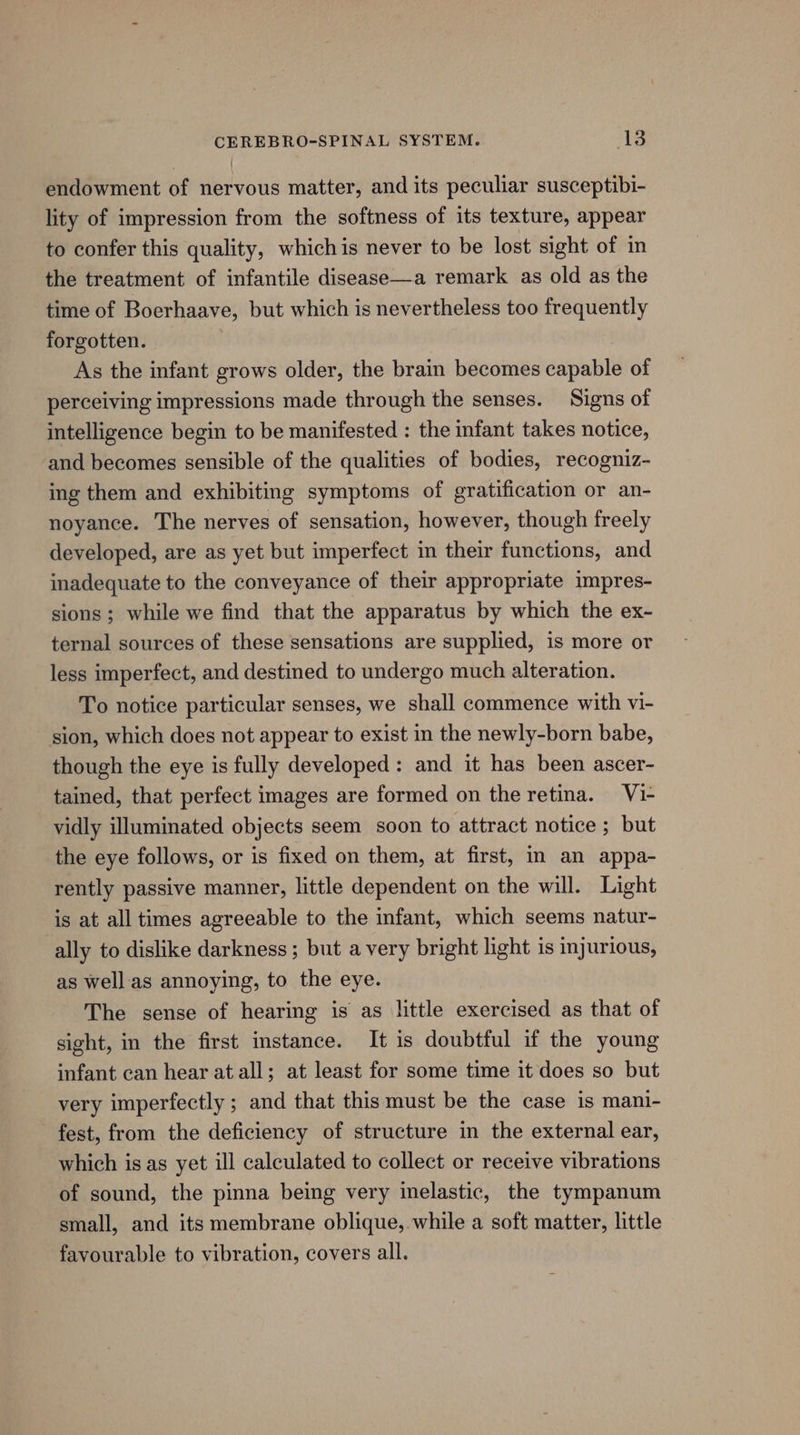 endowment of nervous matter, and its peculiar susceptibi- lity of impression from the softness of its texture, appear to confer this quality, whichis never to be lost sight of in the treatment of infantile disease—a remark as old as the time of Boerhaave, but which is nevertheless too frequently forgotten. | As the infant grows older, the brain becomes capable of perceiving impressions made through the senses. Signs of intelligence begin to be manifested : the infant takes notice, and becomes sensible of the qualities of bodies, recogniz- ing them and exhibiting symptoms of gratification or an- noyance. The nerves of sensation, however, though freely developed, are as yet but imperfect in their functions, and inadequate to the conveyance of their appropriate impres- sions; while we find that the apparatus by which the ex- ternal sources of these sensations are supplied, is more or less imperfect, and destined to undergo much alteration. To notice particular senses, we shall commence with vi- sion, which does not appear to exist in the newly-born babe, though the eye is fully developed: and it has been ascer- tained, that perfect images are formed on the retina. V1- vidly illuminated objects seem soon to attract notice ; but the eye follows, or is fixed on them, at first, in an appa- rently passive manner, little dependent on the will. Light is at all times agreeable to the infant, which seems natur- ally to dislike darkness ; but a very bright light is injurious, as well as annoying, to the eye. The sense of hearing is as little exercised as that of sight, in the first instance. It is doubtful if the young infant can hear at all; at least for some time it does so but very imperfectly ; and that this must be the case is mani- fest, from the deficiency of structure in the external ear, which is as yet ill calculated to collect or receive vibrations of sound, the pinna being very inelastic, the tympanum small, and its membrane oblique, while a soft matter, little favourable to vibration, covers all.