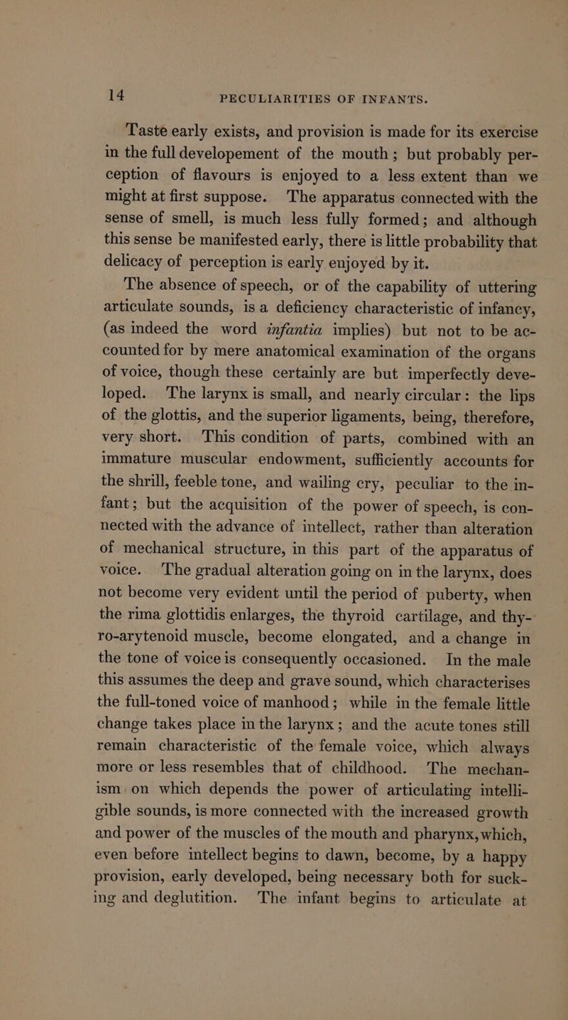Taste early exists, and provision is made for its exercise in the full developement of the mouth; but probably per- ception of flavours is enjoyed to a less extent than we might at first suppose. The apparatus connected with the sense of smell, is much less fully formed; and although this sense be manifested early, there is little probability that delicacy of perception is early enjoyed by it. The absence of speech, or of the capability of uttering articulate sounds, is a deficiency characteristic of infancy, (as indeed the word infantia implies) but not to be ac- counted for by mere anatomical examination of the organs of voice, though these certainly are but imperfectly deve- loped. The larynx is small, and nearly circular: the lips of the glottis, and the superior ligaments, being, therefore, very short. This condition of parts, combined with an immature muscular endowment, sufficiently accounts for the shrill, feeble tone, and wailing cry, peculiar to the in- fant; but the acquisition of the power of speech, is con- nected with the advance of intellect, rather than alteration of mechanical structure, in this part of the apparatus of voice. ‘The gradual alteration going on in the larynx, does not become very evident until the period of puberty, when the rima glottidis enlarges, the thyroid cartilage, and thy- ro-arytenoid muscle, become elongated, and a change in the tone of voice is consequently occasioned. In the male this assumes the deep and grave sound, which characterises the full-toned voice of manhood; while in the female little change takes place in the larynx; and the acute tones still remain characteristic of the female voice, which always more or less resembles that of childhood. The mechan- ism, on which depends the power of articulating intelli- gible sounds, is more connected with the increased growth and power of the muscles of the mouth and pharynx, which, even before intellect begins to dawn, become, by a happy provision, early developed, being necessary both for suck- ing and deglutition. The infant begins to articulate at