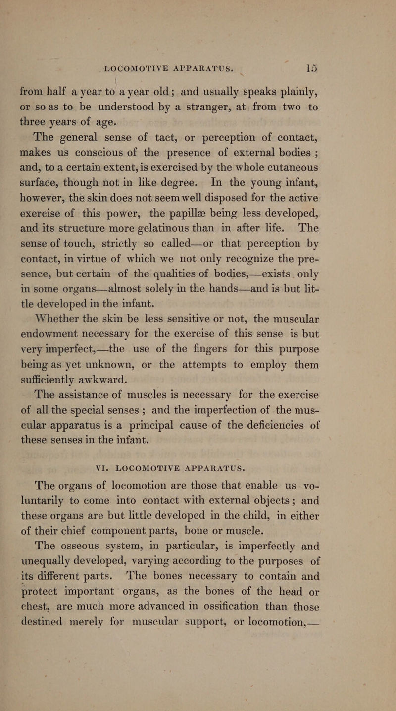 from half a year to ayear old; and usually speaks plainly, or soas to be understood by a stranger, at. from two to three years of age. The general sense of tact, or perception of contact, makes us conscious of the presence of external bodies ; and, to a certain extent, is exercised by the whole cutaneous surface, though not in like degree. In the young infant, however, the skin does not seem well disposed for the active exercise of this power, the papillz being less developed, and its structure more gelatinous than in after life. The sense of touch, strictly so called—or that perception by contact, in virtue of which we not only recognize the pre- sence, but certain of the qualities of bodies,—exists. only in some organs—almost solely in the hands—and is but lit- tle developed in the infant. Whether the skin be less sensitive or not, the muscular endowment necessary for the exercise of this sense is but very imperfect,—the use of the fingers for this purpose being as yet unknown, or the attempts to employ them sufficiently awkward. The assistance of muscles is necessary for the exercise of all the special senses ; and the imperfection of the mus- cular apparatus is a principal cause of the deficiencies of these senses in the infant. VI. LOCOMOTIVE APPARATUS. The organs of locomotion are those that enable us vo- luntarily to come into contact with external objects; and these organs are but little developed in the child, in either of their chief component parts, bone or muscle. The osseous system, in particular, is imperfectly and unequally developed, varying according to the purposes of its different parts. The bones necessary to contain and protect important organs, as the bones of the head or chest, are much more adyanced in ossification than those destined merely for muscular support, or locomotion,—