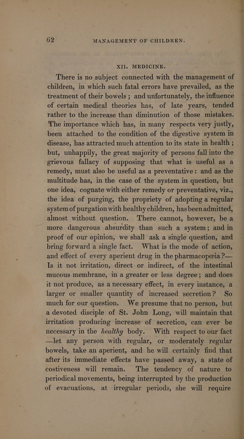XII. MEDICINE. There is no subject connected with the management of children, in which such fatal errors have prevailed, as the ' treatment of their bowels ; and unfortunately, the influence of certain medical theories has, of late years, tended rather to the increase than diminution of those mistakes. The importance which has, in many respects very justly, been attached to the condition of the digestive system in but, unhappily, the great majority of persons fall into the grievous fallacy of supposing that what is useful as a remedy, must also be useful as a preventative: and as the multitude has, in the case of the system in question, but one idea, cognate with either remedy or preventative, viz., the idea of purging, the propriety of adopting a regular system of purgation with healthy children, has been admitted, almost without question. There cannot, however, be a more dangerous absurdity than such a system; and in proof of our opinion, we shall ask a single question, and bring forward a single fact. What is the mode of action, and effect of every aperient drug in the pharmacopeeia ?— Is it not irritation, direct or indirect, of the intestinal mucous membrane, in a greater or less degree; and does it not produce, as a necessary effect, in every instance, a larger or smaller quantity of mcreased secretion? So much for our question. We presume that no person, but _adevoted disciple of St. John Long, will maintain that irritation producing increase of secretion, can ever be necessary in the healthy body. With respect to our fact —let any person with regular, or moderately regular bowels, take an aperient, and he will certainly find that after its immediate effects have passed away, a state of costiveness will remain. The tendency of nature to periodical movements, being interrupted by the production of evacuations, at irregular periods, she will require _—