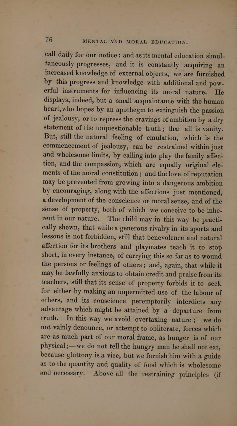 call daily for our notice; and as its mental education simul- faneously progresses, and it is constantly acquiring an increased knowledge of external objects, we are furnished by this progress and knowledge with additional and pow- erful instruments for influencing its moral nature. He displays, indeed, but a small acquaintance with the human heart,who hopes by an apothegm to extinguish the passion of jealousy, or to repress the cravings of ambition by a dry statement of the unquestionable truth; that all is vanity. But, still the natural feeling of emulation, which is the commencement of jealousy, can be restrained within just and wholesome limits, by calling into play the family affec- tion, and the compassion, which are equally original ele- ments of the moral constitution ; and the love of reputation may be prevented from growing into a dangerous ambition by encouraging, along with the affections just mentioned, a development of the conscience or moral sense, and of the sense of property, both of which we conceive to be inhe- rent inour nature. The child may in this way be practi- cally shewn, that while a generous rivalry in its sports and — lessons is not forbidden, still that benevolence and natural affection for its brothers and playmates teach it to stop short, in every instance, of carrying this so far as to wound the persons or feelings of others; and, again, that while it may be lawfully anxious to obtain credit and praise from its teachers, still that its sense of property forbids it to seek for either by making an unpermitted use of the labour of others, and its conscience peremptorily interdicts any advantage which might be attained by a departure from truth. In this way we avoid overtaxing nature ;—we do not vainly denounce, or attempt to obliterate, forces which are as much part of our moral frame, as hunger is of our physical ;—we do not tell the hungry man he shall not eat, because gluttony isa vice, but we furnish him with a guide as to the quantity and quality of food which is wholesome and necessary. Above all the restraining principles (if