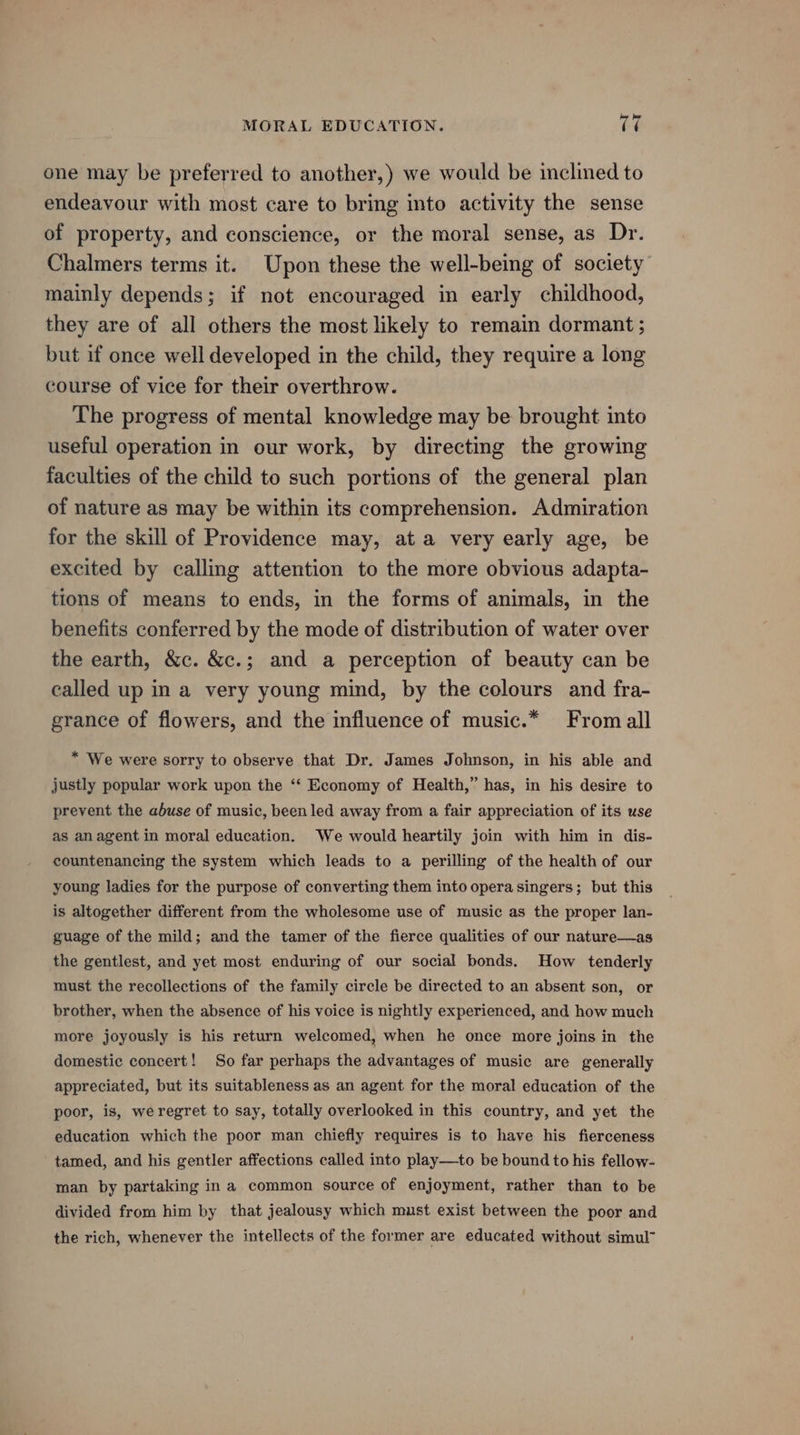 one may be preferred to another,) we would be inclined to endeavour with most care to bring into activity the sense of property, and conscience, or the moral sense, as Dr. Chalmers terms it. Upon these the well-being of society mainly depends; if not encouraged in early childhood, they are of all others the most likely to remain dormant ; but if once well developed in the child, they require a long course of vice for their overthrow. The progress of mental knowledge may be brought into useful operation in our work, by directing the growing faculties of the child to such portions of the general plan of nature as may be within its comprehension. Admiration for the skill of Providence may, at a very early age, be excited by calling attention to the more obvious adapta- tions of means to ends, in the forms of animals, in the benefits conferred by the mode of distribution of water over the earth, &amp;c. &amp;c.; and a perception of beauty can be called up in a very young mind, by the colours and fra- grance of flowers, and the influence of music.* From all * We were sorry to observe that Dr. James Johnson, in his able and justly popular work upon the “‘ Economy of Health,” has, in his desire to prevent the abuse of music, been led away from a fair appreciation of its use as anagent in moral education. We would heartily join with him in dis- countenancing the system which leads to a perilling of the health of our young ladies for the purpose of converting them into opera singers; but this is altogether different from the wholesome use of music as the proper lan- guage of the mild; and the tamer of the fierce qualities of our nature—as the gentlest, and yet most enduring of our social bonds. How tenderly must the recollections of the family circle be directed to an absent son, or brother, when the absence of his voice is nightly experienced, and how much more joyously is his return welcomed, when he once more joins in the domestic concert! So far perhaps the advantages of music are generally appreciated, but its suitableness as an agent for the moral education of the poor, is, weregret to say, totally overlooked in this country, and yet the education which the poor man chiefly requires is to have his fierceness tamed, and his gentler affections called into play—to be bound to his fellow- man by partaking in a common source of enjoyment, rather than to be divided from him by that jealousy which must exist between the poor and the rich, whenever the intellects of the former are educated without simul”