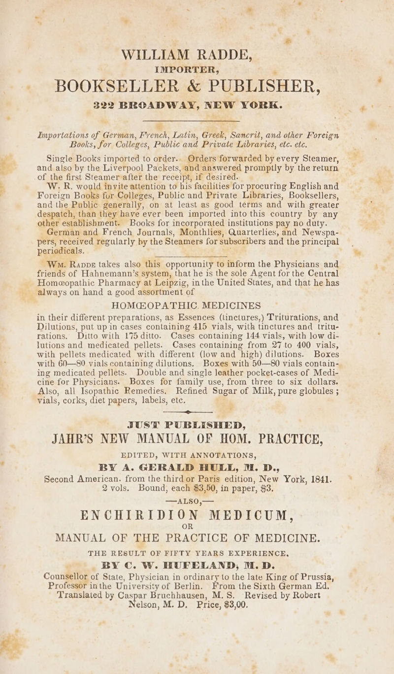 + WILLIAM RADDE, IMPORTER, ; BOOKSELLER &amp; PUBLISHER, 322 BROADWAY, NEW YORK. r Importations of German, French, Latin, Greek, Sancrit, and other Foreign Books, for Colleges, Public and Private Libraries, etc. etc. Single Books imported to order.. Orders forwarded by every Steamer, and also by the Liverpool Packets, and answered promptly by the return of the first Steamer after the receipt, if desired. W. R. would invite attention to his facilities for procuring English and Foreign Books fur Colleges, Public and Private Libraries, Booksellers, and the Public generally, on at least as good terms and with greater despatch, than they have ever been imported into this country by any other establishment. Books for incorporated institutions pay no duty. German and French Journals, Monthlies, Quarterlies, and Newspa- pers, received regularly by the Steamers for subscribers and the principal periodicals. | ie Wo. Ranppe takes also this opportunity to inform the Physicians and friends of Hahnemann’s system, that he is the sole Agent for the Central Homeopathic Pharmacy at Leipzig, inthe United States, and that he has HOM@OPATHIC, MEDICINES in their different preparations, as Essences (tinctures,) Triturations, and Dilutions, put up in cases containing 415 vials, with tinctures and tritu- rations. Ditto with 175 ditto. Cases containing 144 vials, with low di- lutions and medicated pellets. Cases containing from 27 to 400 vials, with pellets medicated with different (low and high) dilutions. Boxes with 60—80 vials containing dilutions. Boxes with 50—80 vials contain- ing medicated pellets. Double and single leather pocket-cases of Medi- cine for Physicians. Boxes for family use, from three to six dollars. Also, all Isopathic Remedies. Refined Sugar of Milk, pure globules ; vials, corks, diet papers, labels, etc. wr ¥ JUST PUBLISHED, JAHR’S NEW MANUAL OF HOM. PRACTICE, EDITED, WITH ANNOTATIONS, BY A. GERALD HULL, M. D., Second American. from the third or Paris edition, New York, 1841. 2 vols. Bound, each $3,50, in paper, $3, —ALSO,— ENCHIRIDION MEDICUM, OR MANUAL OF THE PRACTICE OF MEDICINE. THE RESULT OF FIFTY YEARS EXPERIENCE, Counsellor of State, Physician in ordinary to the late King of Prussia, Professor inthe University of Berlin. From the Sixth German Ed. Translated by Pig ley Bruchhausen, M.S. Revised by Robert elson, M. D, Price, $3,00. eo