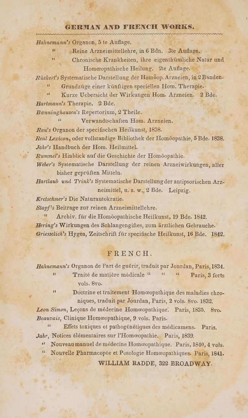 Fig. § 1 OE ne Me 2 i t a eo, }  Pata 5 ae # ; . GERMAN AND FRENCH WORKS. ‘ %,, ae beGfeanon! 5 te aniliee ‘ aS bo As Reine Arzneimittellehre, in6 Bdn. 3te Auflage.. ey ae | Chronische Krankheiten, ihre eigenthtmliche Natur und Homeeopathische Heilung. 2te Auflage. ee Richeres Systematische Darstellung der Homoop. Arzneien, in 2 Banden. “ Grundzitge einer kunftigen speciellen Hom. Therapie. ne Kurze Uebersicht der Wirkungen Hom. Arzneien. 3 p Bde. Hartmann’s Therapie. 2 Bde. : Benninghausen’s Repertorium, 2 Theile. — it éé Verwandtschaften Hom. Arzneien. . Raw’s Organon der specifischen Heilkunst, 1838. Real Lexicon, oder volistandige Bibliothek der Homéopathie, 5 Bde. 1838. Jahr’s Handbuch der Hom. Heilmittel. Rummels Hinblick auf die Geschichte der Homéopathie. Weber’s Systematische Darstellung der reinen Arzneiwirkungen, aller bisher gepriften Mitteln. Hartlaub und Trink’s Systematische Darstellung der antipsorischen Arz- neimittel, u.s. w,,2 Bde. Leipzig. Kretschmer’s Die Naturautokratie. Stapf’s Beitrage zur reinen Arzneimittellehre. “ Archiv. fur die Homoéopathische Heilkunst, 19 Bde. 1842. Hering’ s Wirkungen des Schlangengiftes, zum arztlichen Gebrauche. Griesselich’s Hygea, Zeitschrift far specifische Heilkunst, 16 Bde, 1842, \ ay me ' PO RENCH. Hahnemann’s Organon de Vart de guérir, traduit par Jourdan, Paris, 1834. nt Traité de matiére médicale “ ‘ ‘ Paris, 3 forts vols. 8vo. + Doctrine et traitement Homcopathique des maladies chro- niques, traduit par Jourdan, Paris, 2 vols. 8vo. 1832. Leon Simon, Legons de médecine Homeeopathique. Paris, 1835. S8vo. Beauvais, Clinique Homeopathique, 9 vols. Paris. a Effets toxiques et pathogénétiques des médicamens. Paris, Jahr, Notices élémentaires sur ’Homeeopathie. Paris, 1839. ‘* Nouveau manuel de médecine Homeopathique. Paris, 1840, 4 vols. ‘* Nouvelle Pharmacopée et Posologie Homeopathiques. Paris, 1841. j es WILLIAM RADDE, 322 BROADWAY.