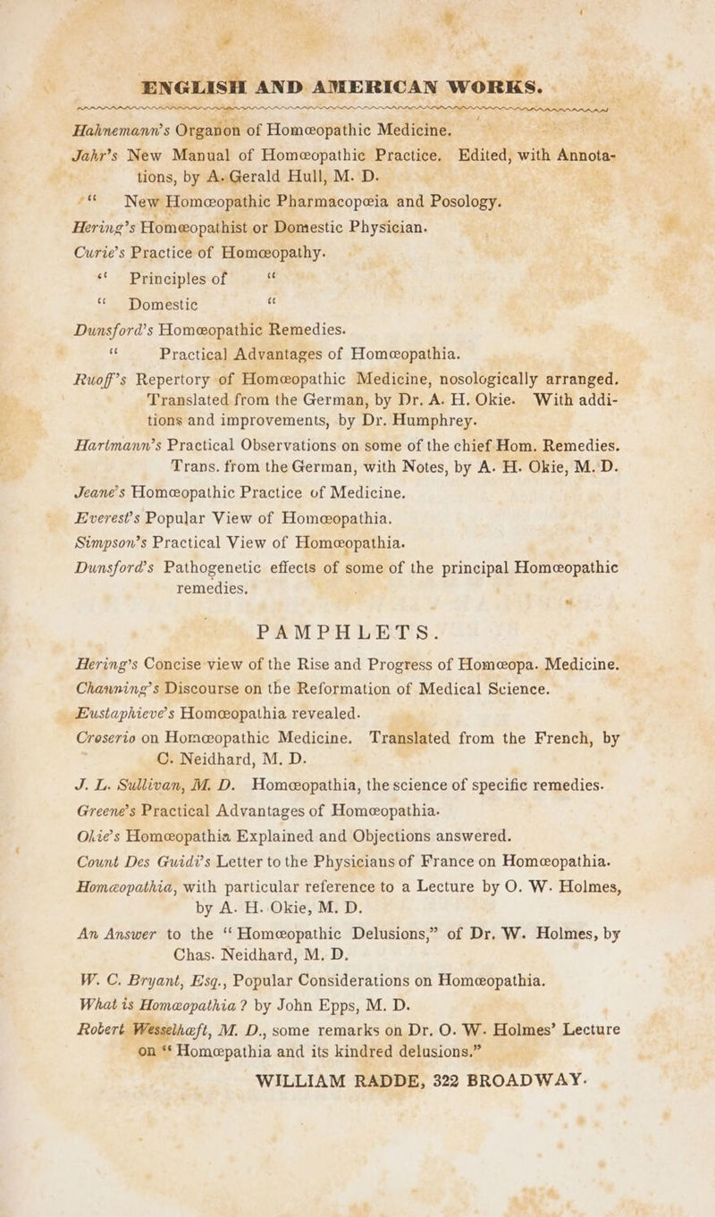 Py ENGLISH AND AMERICAN WORKS. | ; Hahnemann’s Organon of Homeopathic Medicine. ; ses, Jahr’s New Manual of Homeopathic Practice. Edited, with Annota- tions, by A.Gerald Hull, M. D. ““ New Homeopathic Pharmacopeia and Posology. Hering’s Homeopathist or Domestic Physician. Curie’s Practice of Homeopathy. ‘¢ Principles of “ Domestic “ Dunsford’s Homeopathic Remedies. ‘ Practical Advantages of Homeopathia. Ruoff’s Repertory of Homeopathic Medicine, nosologically arranged. Translated from the German, by Dr. A. H. Okie. With addi- tions and improvements, by Dr. Humphrey. Hartmann’s Practical Observations on some of the chief Hom. Remedies. Trans. from the German, with Notes, by A. H. Okie, M. D. Jeane’s Homeopathic Practice of Medicine. Everest's Popular View of Homeopathia. Simpson’s Practical View of Homeopathia. Dunsford’s Pathogenetic effects of some of the principal Homeopathic remedies, PAMPHLETS. Hering’s Concise view of the Rise and Progress of Homeopa. Medicine. Chawning’s Discourse on the Reformation of Medical Science. Eustaphieve’s Homeopathia revealed. Croserio on Homeopathic Medicine. Translated from the French, by C. Neidhard, M. D. J. L. Sullivan, M. D. Homeeopathia, the science of specific remedies. Greene’s Practical Advantages of Homeopathia. Olie’s Homeopathia Explained and Objections answered. Count Des Guidi’s Letter to the Physicians of France on Homeopathia. Homcopathia, with particular reference to a Lecture by O. W. Holmes, by A. H. Okie, M. D. An Answer to the ‘“‘ Homeopathic Delusions,” of Dr. W. Holmes, by Chas. Neidhard, M. D. W. C. Bryant, Esq., Popular Considerations on Homeopathia. What is Homeopathia ? by John Epps, M. D. Robert Wesselhaft, M. D., some remarks on Dr. O. W- Holmes’ Lecture on **‘ Homepathia and its kindred delusions.”