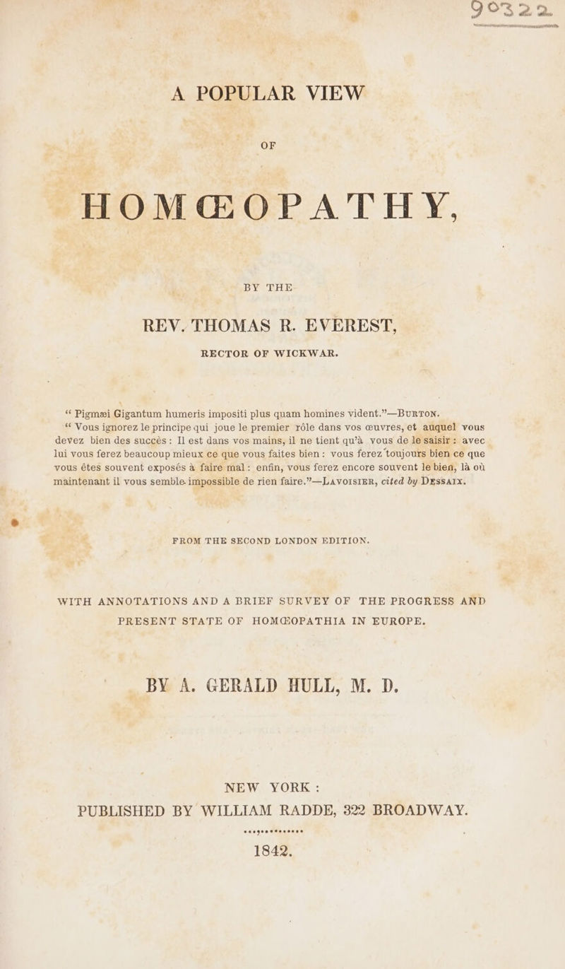 A POPULAR VIEW HOM@OPATHY, BY THE REV. THOMAS R. EVEREST, RECTOR OF WICKWAR. “ Piomei Gigantum humeris impositi plus quam homines vident.”—BuRTON. “* Vous ignorez le principe qui joue le premier rdle dans vos wuvres, et auquel vous devez bien des succés: Il est dans vos mains, il ne tient qu’a vous de le saisir: avec lui vous ferez beaucoup mieux ce que vous faites bien: vous ferez toujours bien ce que vous étes souvent exposés a faire mal: enfin, vous ferez encore souvent le bien, 1a ot maintenant il vous semble impossible de rien faire.’—LavoisiER, cited by Dessarx. FROM THE SECOND LONDON EDITION. WITH ANNOTATIONS AND A BRIEF SURVEY OF THE PROGRESS AND PRESENT STATE OF HOM@OPATHIA IN EUROPE. BY A. GERALD HULL, M. D. NEW YORK : PUBLISHED BY WILLIAM RADDE, 322 BROADWAY. eecgeeetoosoes 1842.