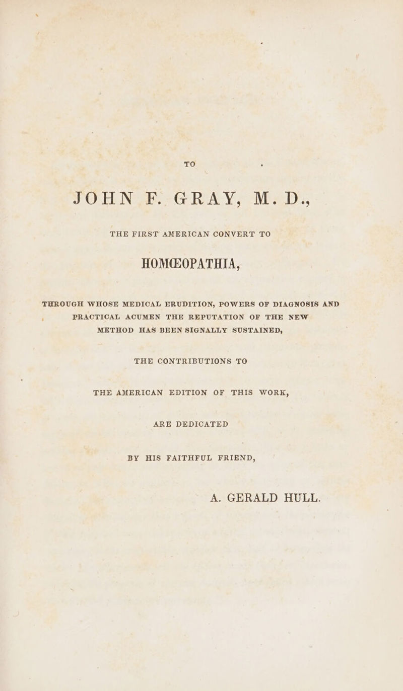 TO ’ JOHN F. GRAY, M.D., THE FIRST AMERICAN CONVERT TO HOM@OPATHIA, THROUGH WHOSE MEDICAL ERUDITION, POWERS OF DIAGNOSIS AND ; PRACTICAL ACUMEN THE REPUTATION OF THE NEW METHOD HAS BEEN SIGNALLY SUSTAINED, THE CONTRIBUTIONS TO THE AMERICAN EDITION OF THIS WORK, ARE DEDICATED BY HIS FAITHFUL FRIEND, A. GERALD HULL.