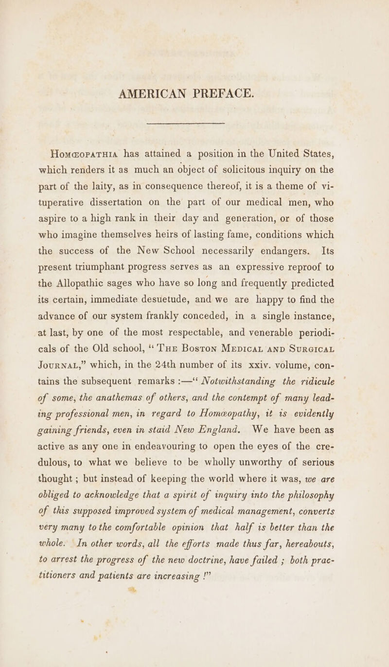 AMERICAN PREFACE. HomaopaTuia has attained a position in the United States, which renders it as much an object of solicitous inquiry on the part of the laity, as in consequence thereof, it is a theme of vi- tuperative dissertation on the part of our medical men, who aspire to a high rank in their day and generation, or of those who imagine themselves heirs of lasting fame, conditions which the success of the New School necessarily endangers. Its present triumphant progress serves as an expressive reproof to the Allopathic sages who have so long and frequently predicted its certain, immediate desuetude, and we are happy to find the advance of our system frankly conceded, in a single instance, at last, by one of the most respectable, and venerable periodi- cals of the Old school, ‘‘ THE Boston MepicaL AND SURGICAL JOURNAL,” which, in the 24th number of its xxiv. volume, con- tains the subsequent remarks :—‘ Notwithstanding the ridicule of some, the anathemas of others, and the contempt of many lead- ing professional men, in regard to Homeopathy, 14 is evidently gaining friends, even in staid New England. We have been as active as any one in endeavouring to open the eyes of the cre- dulous, to what we believe to be wholly unworthy of serious thought ; but instead of keeping the world where it was, we are obliged to acknowledge that a spirit of inquiry into the philosophy of this supposed improved system of medical management, converts very many tothe comfortable opinion that half is better than the whole. In other words, all the efforts made thus far, hereabouts, to arrest the progress of the new doctrine, have failed ; both prac- titioners and patients are increasing !”” te