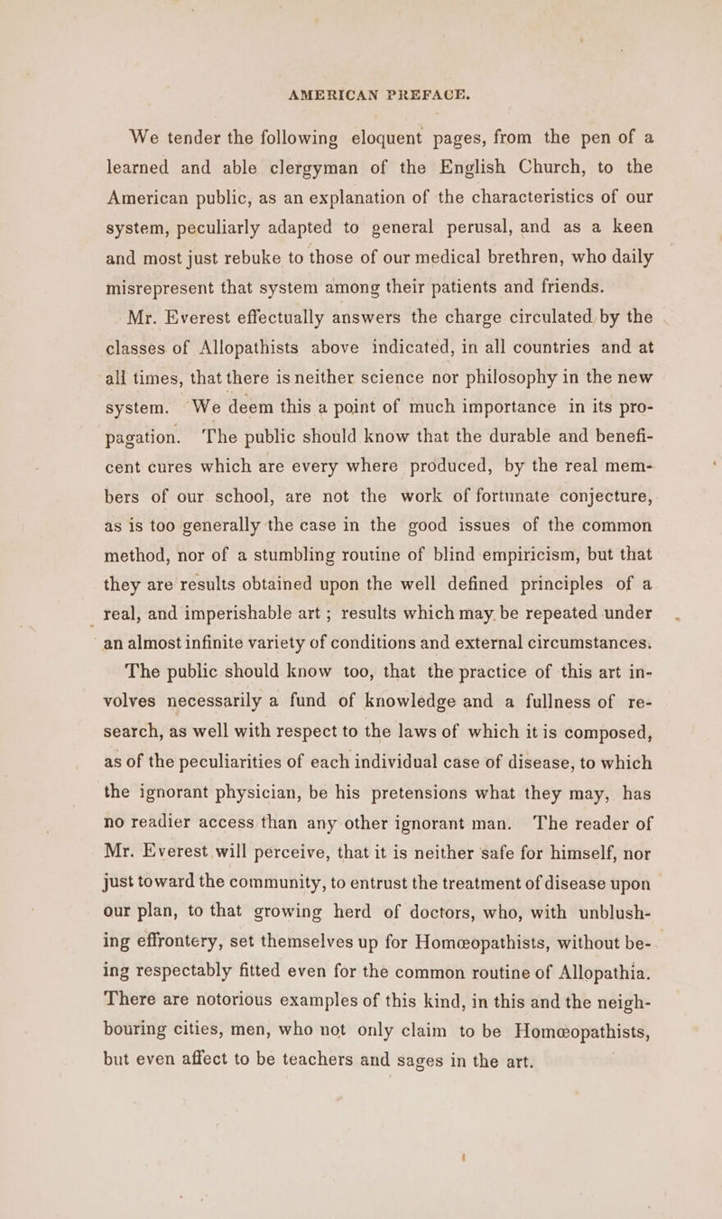 We tender the following eloquent pages, from the pen of a learned and able clergyman of the English Church, to the American public, as an explanation of the characteristics of our system, peculiarly adapted to general perusal, and as a keen and most just rebuke to those of our medical brethren, who daily misrepresent that system among their patients and friends. Mr. Everest effectually answers the charge circulated, by the classes of Allopathists above indicated, in all countries and at all times, that there is neither science nor philosophy in the new system. We deem this a point of much importance in its pro- pagation. The public should know that the durable and benefi- cent cures which are every where produced, by the real mem- bers of our school, are not the work of fortunate conjecture, as is too generally the case in the good issues of the common method, nor of a stumbling routine of blind empiricism, but that they are results obtained upon the well defined principles of a _ real, and imperishable art ; results which may. be repeated under an almost infinite variety of conditions and external circumstances. The public should know too, that the practice of this art in- volves necessarily a fund of knowledge and a fullness of re- search, as well with respect to the laws of which it is composed, as of the peculiarities of each individual case of disease, to which the ignorant physician, be his pretensions what they may, has no readier access than any other ignorant man. The reader of Mr. Everest will perceive, that it is neither safe for himself, nor just toward the community, to entrust the treatment of disease upon our plan, to that growing herd of doctors, who, with unblush- ing effrontery, set themselves up for Homeopathists, without be-. ing respectably fitted even for the common routine of Allopathia. There are notorious examples of this kind, in this and the neigh- bouring cities, men, who not only claim to be Homeopathists, but even affect to be teachers and sages in the art.