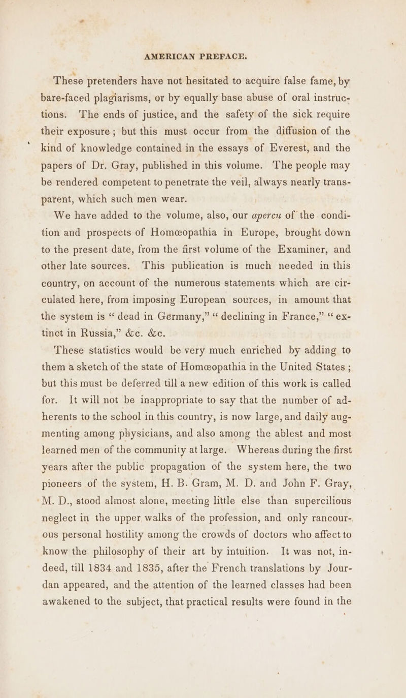 These pretenders have not hesitated to acquire false fame, by bare-faced plagiarisms, or by equally base abuse of oral instruc- tions. ‘The ends of justice, and the safety of the sick require their exposure ; but this must occur from the diffusion of the kind of knowledge contained in the essays of Everest, and the papers of Dr. Gray, published in this volume. The people may be rendered competent to penetrate the veil, always nearly trans- parent, which such men wear. We have added to the volume, also, our apercu of the. condi- tion and prospects of Homeopathia in Europe, brought down to the present date, from the first volume of the Examiner, and other late sources. ‘This publication is much needed in this country, on account of the numerous statements which are cir- culated here, from imposing European sources, in amount that the system is “ dead in Germany,” “ declining in France,” “ ex- tinct in Russia,” d&amp;c. &amp;c. These statistics would be very much enriched by adding to them a sketch of the state of Homeopathia in the United States ; but this must be deferred till a new edition of this work is called for. It will not be inappropriate to say that the number of ad- herents to the school in this country, is now large, and daily aug- menting among physicians, and also among the ablest and most learned men of the community at large. Whereas during the first years after the public propagation of the system here, the two pioneers of the system, H. B. Gram, M. D. and John F. Gray, -M. D., stood almost alone, meeting little else than supercilious neglect in the upper walks of the profession, and only rancour-. ous personal hostility among the crowds of doctors who affect to know the philosophy of their art by intuition. It was not, in- deed, till 1834 and 1835, after the French translations by Jour- dan appeared, and the attention of the learned classes had been awakened to the subject, that practical results were found in the