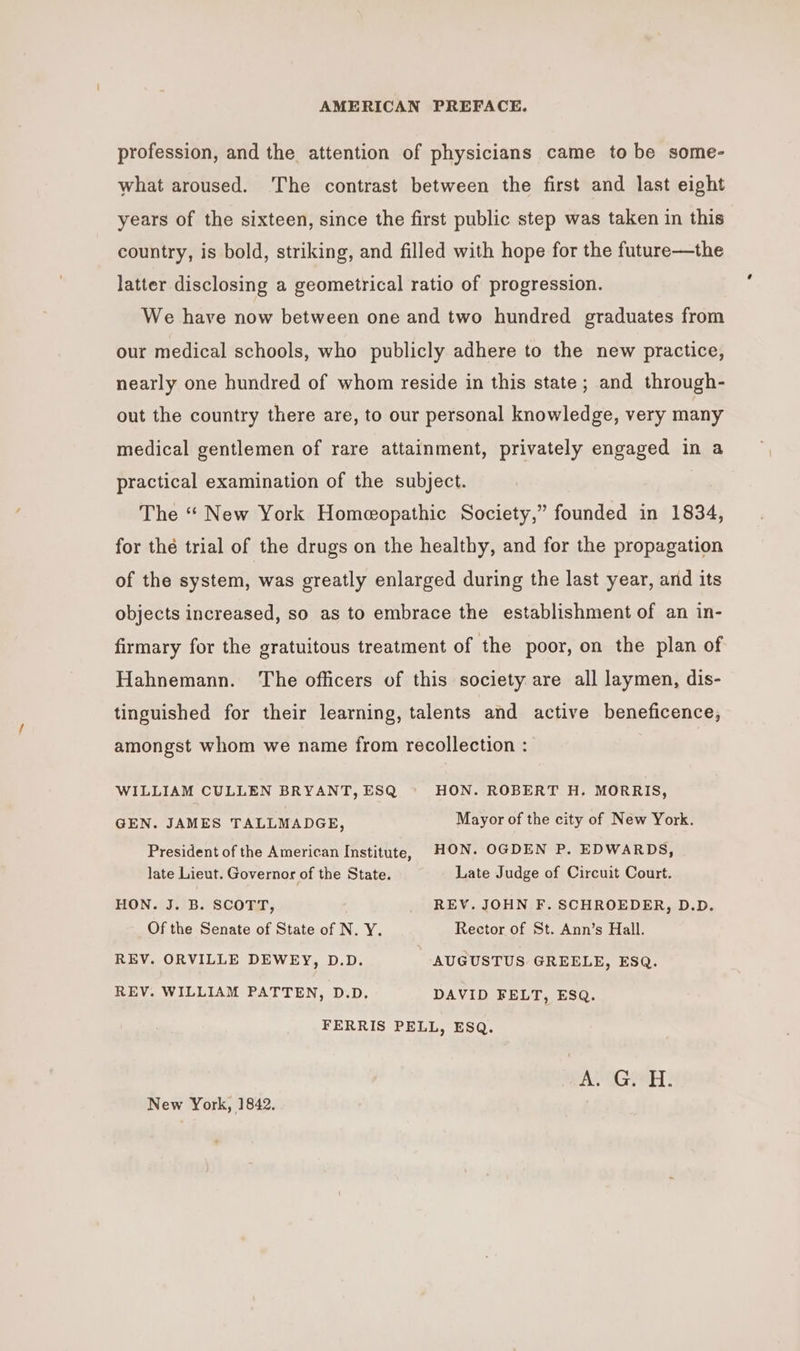 profession, and the attention of physicians came to be some- what aroused. The contrast between the first and last eight years of the sixteen, since the first public step was taken in this country, is bold, striking, and filled with hope for the future—the latter disclosing a geometrical ratio of progression. We have now between one and two hundred graduates from our medical schools, who publicly adhere to the new practice, nearly one hundred of whom reside in this state; and through- out the country there are, to our personal knowledge, very many medical gentlemen of rare attainment, privately engaged in a practical examination of the subject. The “ New York Homeopathic Society,” founded in 1834, for the trial of the drugs on the healthy, and for the propagation of the system, was greatly enlarged during the last year, and its objects increased, so as to embrace the establishment of an in- firmary for the gratuitous treatment of the poor, on the plan of Hahnemann. The officers of this society are all laymen, dis- tinguished for their learning, talents and active beneficence, amongst whom we name from recollection : WILLIAM CULLEN BRYANT, ESQ HON. ROBERT H. MORRIS, GEN. JAMES TALLMADGE, Mayor of the city of New York. President of the American Institute, HON. OGDEN P. EDWARDS, late Lieut. Governor of the State. Late Judge of Circuit Court. HON. J. B. SCOTT, REV. JOHN F. SCHROEDER, D.D. Of the Senate of State of N. Y. Rector of St. Ann’s Hall. REV. ORVILLE DEWEY, D.D. AUGUSTUS GREELE, ESQ. REV. WILLIAM PATTEN, D.D. DAVID FELT, ESQ. FERRIS PELL, ESQ. New York, 1842.