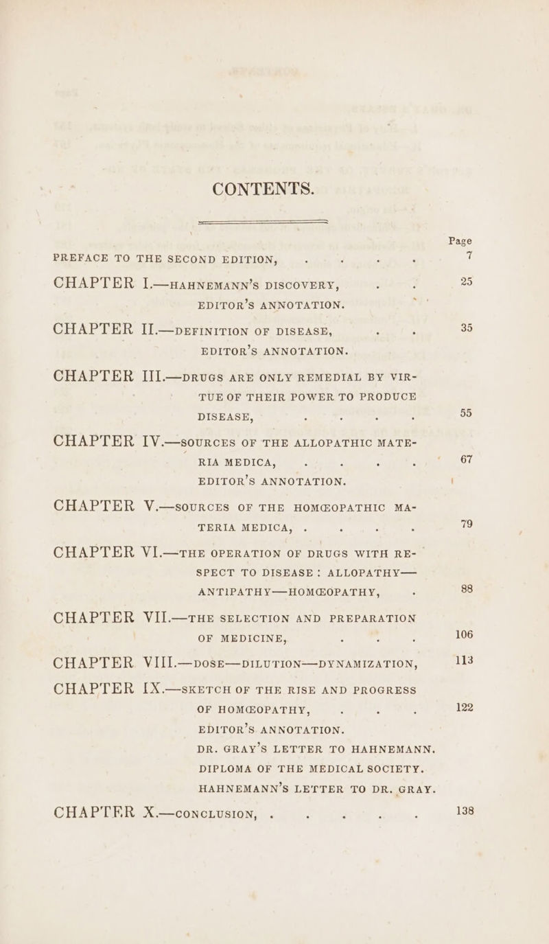 CONTENTS. PREFACE TO THE SECOND EDITION, : : : . CHAPTER I.—yauNnemann’s DISCOVERY, ; ’ EDITOR’S ANNOTATION. CHAPTER II.—perinition oF DISEASE, ‘ : EDITOR’S ANNOTATION. CHAPTER III.—pruecs arE ONLY REMEDIAL BY VIR- TUE OF THEIR POWER TO PRODUCE DISEASE, : . i 3 CHAPTER IV.—sovurcrts oF THE ALLOPATHIC MATE- RIA MEDICA, 7 : : : EDITOR’S ANNOTATION. CHAPTER V.—sourcrEs oF THE HOMCOPATHIC MA- TERIA MEDICA, . : e . SPECT TO DISEASE : ALLOPATHY— ANTIPATHY—HOMCOPATHY, ° CHAPTER VII.—THE SELECTION AND PREPARATION OF MEDICINE, CHAPTER VIII.—pose—piILuTION—DYNAMIZATION, CHAPTER I[X.—skKETCH OF THE RISE AND PROGRESS OF HOM@OPATHY, ’ , EDITOR’S ANNOTATION. DIPLOMA OF THE MEDICAL SOCIETY. CHAPTER X.—concuusion, . ‘ F . Page 35 55 67 79 88 106 113 122 138