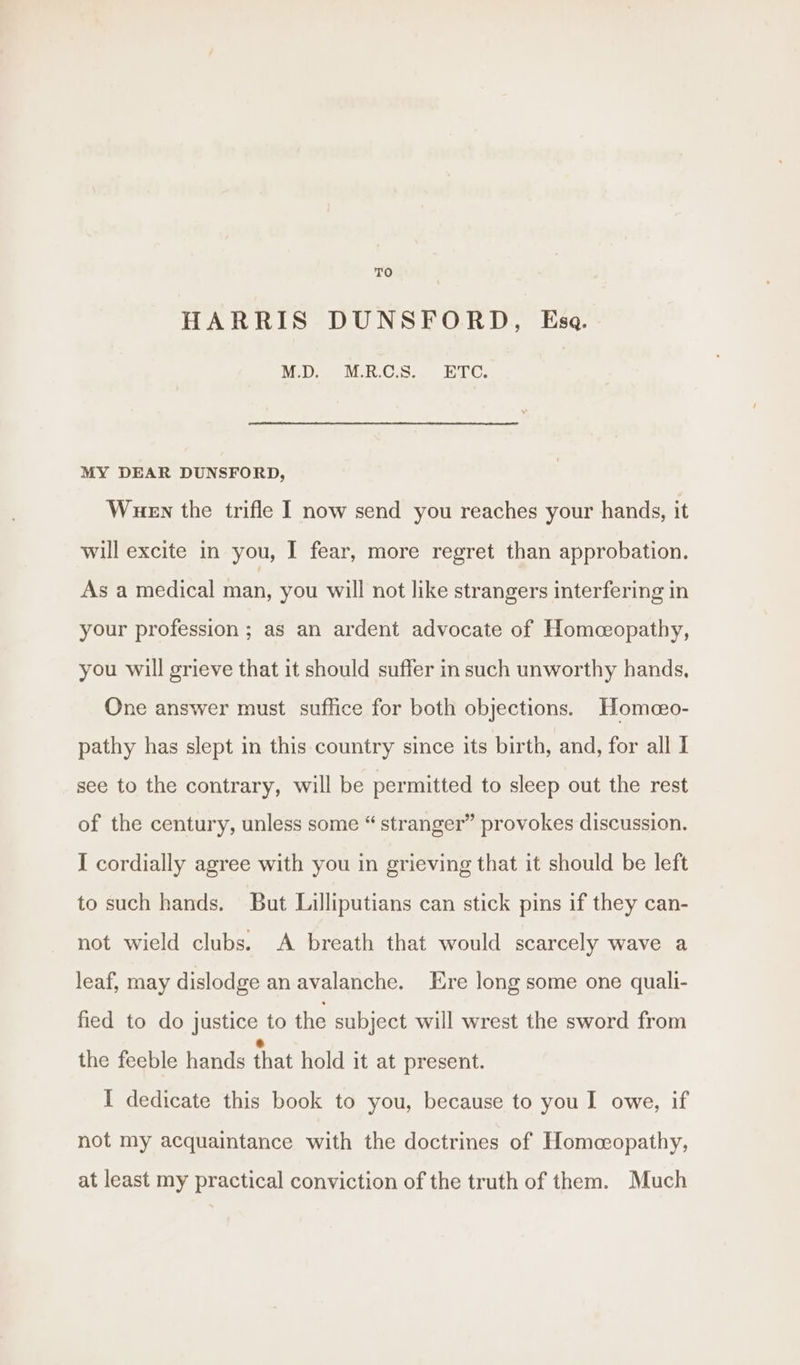 HARRIS DUNSFORD, Esa. M.D. BERG. eT: MY DEAR DUNSFORD, Wuen the trifle I now send you reaches your hands, it will excite in you, I fear, more regret than approbation. As a medical man, you will not like strangers interfering in your profession ; as an ardent advocate of Homeopathy, you will grieve that it should suffer in such unworthy hands, One answer must suffice for both objections. Homao- pathy has slept in this country since its birth, and, for all I see to the contrary, will be permitted to sleep out the rest of the century, unless some “ stranger” provokes discussion. I cordially agree with you in grieving that it should be left to such hands. But Lilliputians can stick pins if they can- not wield clubs. A breath that would scarcely wave a leaf, may dislodge an avalanche. Ere long some one quali- fied to do justice to the subject will wrest the sword from the feeble hands that hold it at present. I dedicate this book to you, because to you I owe, if not my acquaintance with the doctrines of Homeopathy, at least my practical conviction of the truth of them. Much