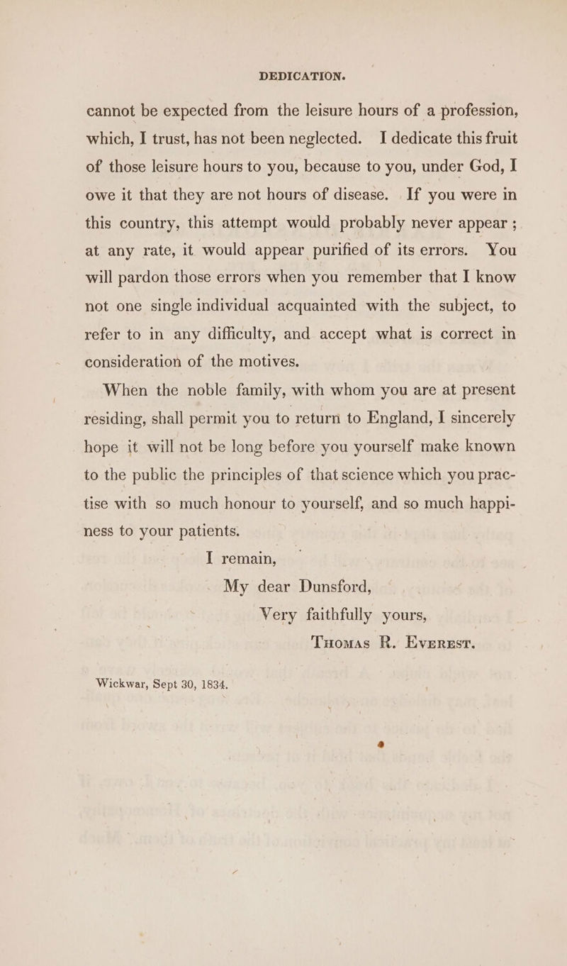 DEDICATION. cannot be expected from the leisure hours of a profession, which, I trust, has not been neglected. I dedicate this fruit of those leisure hours to you, because to you, under God, I owe it that they are not hours of disease. If you were in this country, this attempt would probably never appear ; at any rate, it would appear purified of its errors. You will pardon those errors when you remember that I know not one single individual acquainted with the subject, to refer to in any difficulty, and accept what is correct in consideration of the motives. When the noble family, with whom you are at present residing, shall permit you to return to England, I sincerely hope it will not be long before you yourself make known to the public the principles of that science which you prac- tise with so much honour to yourself, and so much happi- ness to your patients. I remain, My dear Dunsford, Very faithfully yours, Tuomas R. Everzst. Wickwar, Sept 30, 1834.