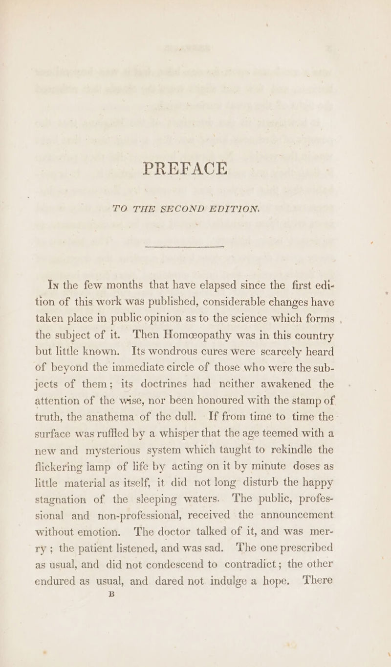 PREFACE TO THE SECOND EDITION. In the few months that have elapsed since the first edi- tion of this work was published, considerable changes have taken place in public opinion as to the science which forms , the subject of it. Then Homceopathy was in this country but little known. Its wondrous cures were scarcely heard of beyond the immediate circle of those who were the sub- jects of them; its doctrines had neither awakened the attention of the wise, nor been honoured with the stamp of truth, the anathema of the dull. If from time to time the- surface was ruffled by a whisper that the age teemed with a new and mysterious system which taught to rekindle the flickering lamp of life by acting on it by minute doses as little material as itself, it did not long disturb the happy stagnation of the sleeping waters. The public, profes- sional and non-professional, received the announcement without emotion. The doctor talked of it, and was mer- ry ; the patient listened, and was sad. The one prescribed as usual, and did not condescend to contradict; the other endured as usual, and dared not indulge a hope. There B