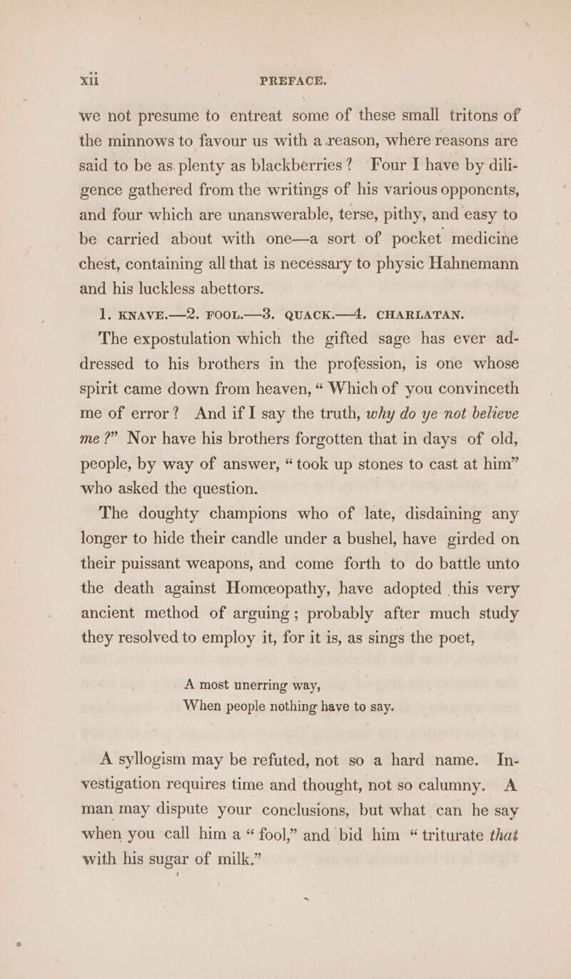 we not presume to entreat some of these small tritons of the minnows to favour us with a.reason, where reasons are said to be as. plenty as blackberries? ‘Four I have by dili- gence gathered from the writings of his various opponents, and four which are unanswerable, terse, pithy, and easy to be carried about with one—a sort of pocket medicine chest, containing all that is necessary to physic Hahnemann and his luckless abettors. 1, KNAVE.—2. FOOL.—3. QUACK.—4. CHARLATAN. The expostulation which the gifted sage has ever ad- dressed to his brothers in the profession, is one whose spirit came down from heaven, “ Which of you convinceth me of error? And if I say the truth, why do ye not beleve me ?” Nor have his brothers forgotten that in days of old, people, by way of answer, “took up stones to cast at him” who asked the question. The doughty champions who of late, disdaining any longer to hide their candle under a bushel, have girded on their puissant weapons, and come forth to do battle unto the death against Homeopathy, have adopted this very ancient method of arguing; probably after much study they resolved to employ it, for it is, as sings the poet, A most unerring way, When people nothing have to say. A syllogism may be refuted, not so a hard name. In- vestigation requires time and thought, not so calumny. A man may dispute your conclusions, but what can he say when you call him a “ fool,” and bid him “ triturate that with his sugar of milk.”