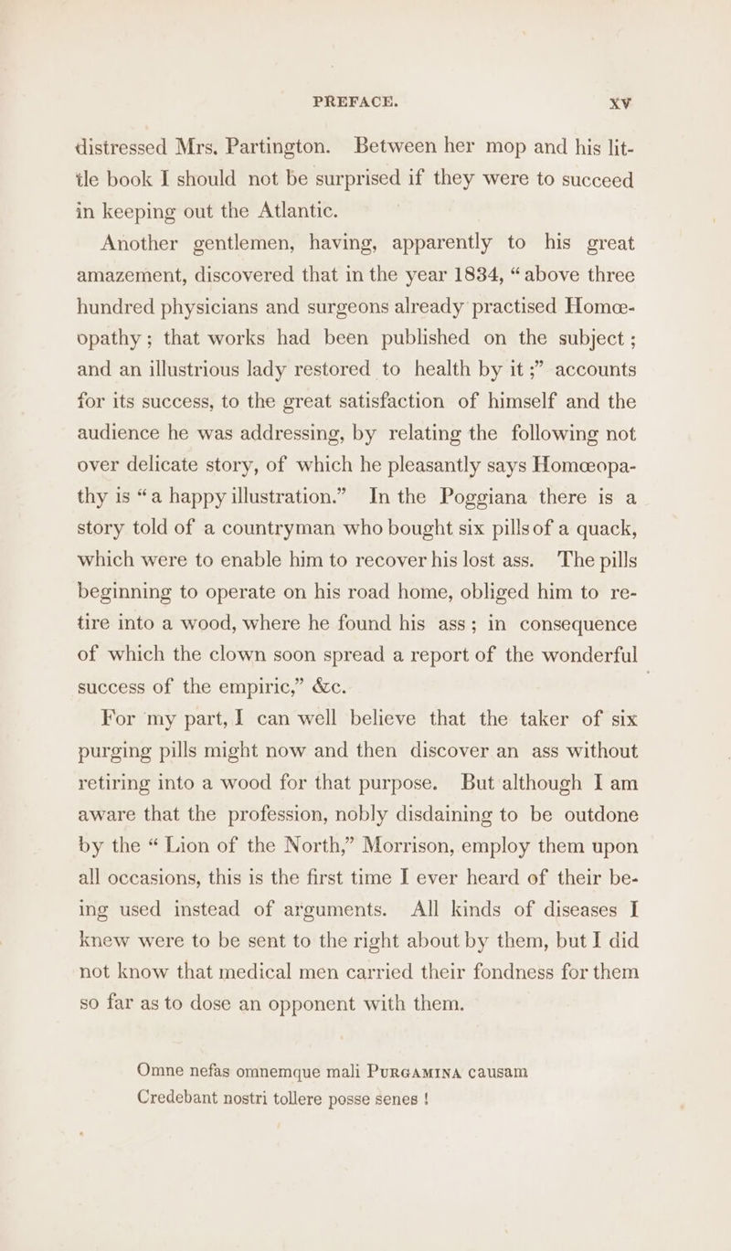 distressed Mrs. Partington. Between her mop and his lit- tle book I should not be surprised if they were to succeed in keeping out the Atlantic. Another gentlemen, having, apparently to his great amazement, discovered that in the year 1834, “above three hundred physicians and surgeons already practised Home- opathy ; that works had been published on the subject ; and an illustrious lady restored to health by it ;” accounts for its success, to the great satisfaction of himself and the audience he was addressing, by relating the following not over delicate story, of which he pleasantly says Homceopa- thy is “a happy illustration.” In the Poggiana there is a story told of a countryman who bought six pillsof a quack, which were to enable him to recover his lost ass. The pills beginning to operate on his road home, obliged him to re- tire into a wood, where he found his ass; in consequence of which the clown soon spread a report of the wonderful success of the empiric,” &amp;c. | For my part, | can well believe that the taker of six purging pills might now and then discover an ass without retiring into a wood for that purpose. But although I am aware that the profession, nobly disdaining to be outdone by the “ Lion of the North,” Morrison, employ them upon all occasions, this is the first time I ever heard of their be- ing used instead of arguments. All kinds of diseases I knew were to be sent to the right about by them, but I did not know that medical men carried their fondness for them so far as to dose an opponent with them. Omne nefas omnemque mali PuRGAMINA causam Credebant nostri tollere posse senes !