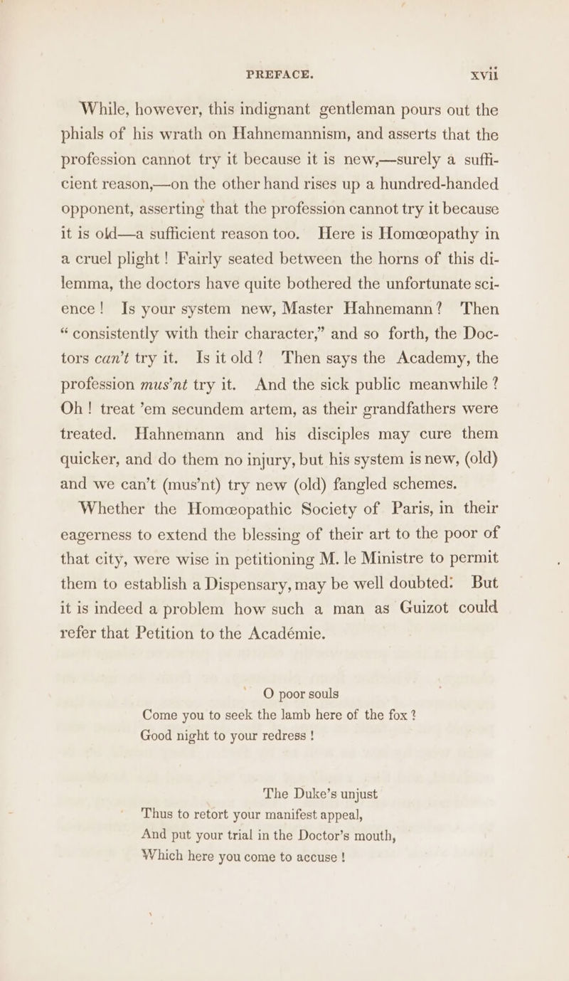 While, however, this indignant gentleman pours out the phials of his wrath on Hahnemannism, and asserts that the profession cannot try it because it is new,—surely a suffi- cient reason,—on the other hand rises up a hundred-handed opponent, asserting that the profession cannot try it because it is old—a sufficient reason too. Here is Homceopathy in a cruel plight! Fairly seated between the horns of this di- lemma, the doctors have quite bothered the unfortunate sci- ence! Is your system new, Master Hahnemann? ‘Then “consistently with their character,” and so forth, the Doc- tors can’t try it. Isitold? Then says the Academy, the profession mus’nt try it. And the sick public meanwhile ? Oh! treat ’em secundem artem, as their grandfathers were treated. Hahnemann and his disciples may cure them quicker, and do them no injury, but his system is new, (old) and we can’t (mus’nt) try new (old) fangled schemes. Whether the Homeeopathic Society of Paris, in their eagerness to extend the blessing of their art to the poor of that city, were wise in petitioning M. le Ministre to permit them to establish a Dispensary, may be well doubted: But it is indeed a problem how such a man as Guizot could refer that Petition to the Académie. O poor souls Come you to seek the lamb here of the fox ? Good night to your redress ! The Duke’s unjust Thus to retort your manifest appeal, And put your trial in the Doctor’s mouth, Which here you come to accuse !