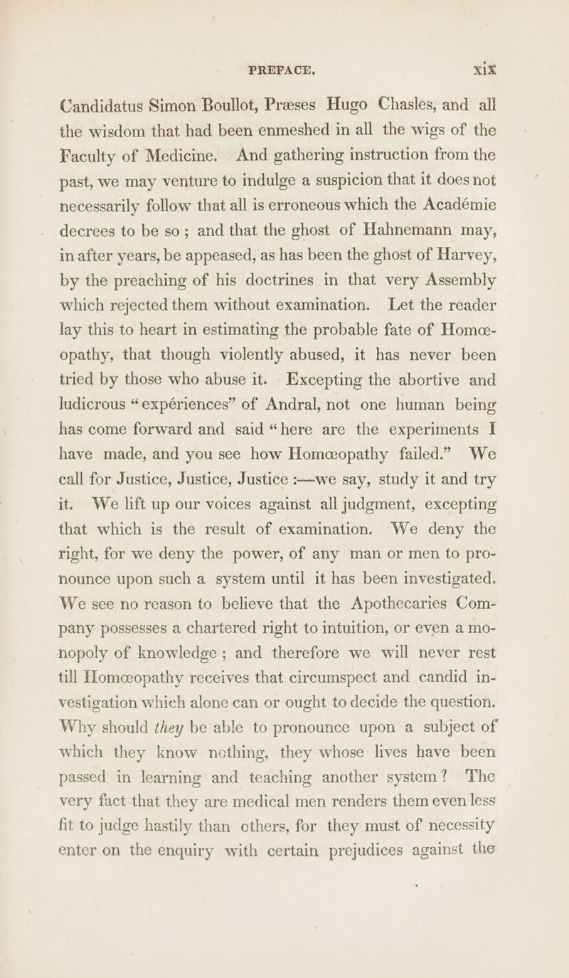 PREFACE, xX1X Candidatus Simon Boullot, Preses Hugo Chasles, and all the wisdom that had been enmeshed in all the wigs of the Faculty of Medicine. And gathering instruction from the past, we may venture to indulge a suspicion that it does not necessarily follow that all is erroneous which the Académie decrees to be so; and that the ghost of Hahnemann may, in after years, be appeased, as has been the ghost of Harvey, by the preaching of his doctrines in that very Assembly which rejected them without examination. Let the reader lay this to heart in estimating the probable fate of Home- opathy, that though violently abused, it has never been tried by those who abuse it. Excepting the abortive and ludicrous “expériences” of Andral, not one human being has come forward and said “here are the experiments I have made, and you see how Homeceopathy failed.” We call for Justice, Justice, Justice :—we say, study it and try it. We lift up our voices against all judgment, excepting that which is the result of examination. We deny the right, for we deny the power, of any man or men to pro- nounce upon such a system until it has been investigated. We see no reason to believe that the Apothecaries Com- pany possesses a chartered right to intuition, or even a mo- nopoly of knowledge; and therefore we will never rest till Homeeopathy receives that circumspect and candid in- vestigation which alone can or ought to decide the question. Why should they be able to pronounce upon a subject of which they know nothing, they whose lives have been passed in learning and teaching another system? ‘The very fact that they are medical men renders them even less fit to judge hastily than others, for they must of necessity enter on the enquiry with certain prejudices against the