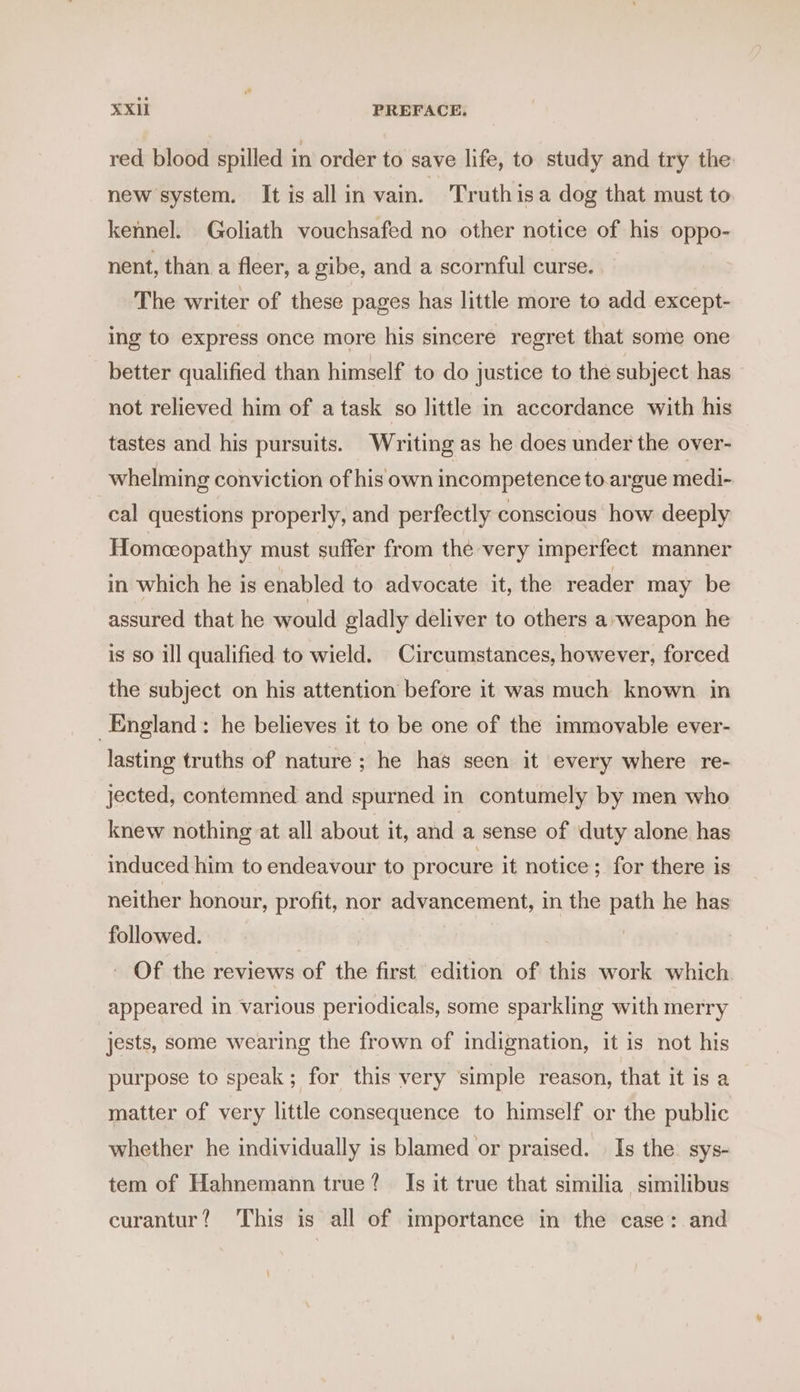 red blood spilled in order to save life, to study and try the new system. It is all in vain. Truth isa dog that must to kennel. Goliath vouchsafed no other notice of his oppo- nent, than a fleer, a gibe, and a scornful curse. The writer of these pages has little more to add except- ing to express once more his sincere regret that some one better qualified than himself to do justice to the subject has not relieved him of a task so little in accordance with his tastes and his pursuits. Writing as he does under the over- whelming conviction of his own incompetence to argue medi- cal questions properly, and perfectly conscious how deeply Homceopathy must suffer from the very imperfect manner in which he is enabled to advocate it, the reader may be assured that he would gladly deliver to others a weapon he is so ill qualified to wield. Circumstances, however, forced the subject on his attention before it was much known in England: he believes it to be one of the immovable ever- lasting truths of nature; he has seen it every where re- jected, contemned and spurned in contumely by men who knew nothing at all about it, and a sense of duty alone has induced him to endeavour to procure it notice; for there is neither honour, profit, nor advancement, in the path he has followed. | ' Of the reviews of the first edition of this work which appeared in various periodicals, some sparkling with merry | jests, some wearing the frown of indignation, it is not his purpose to speak; for this very simple reason, that it is a matter of very little consequence to himself or the public whether he individually is blamed or praised. | Is the. sys- tem of Hahnemann true? Is it true that similia similibus curantur? This is all of importance in the case: and