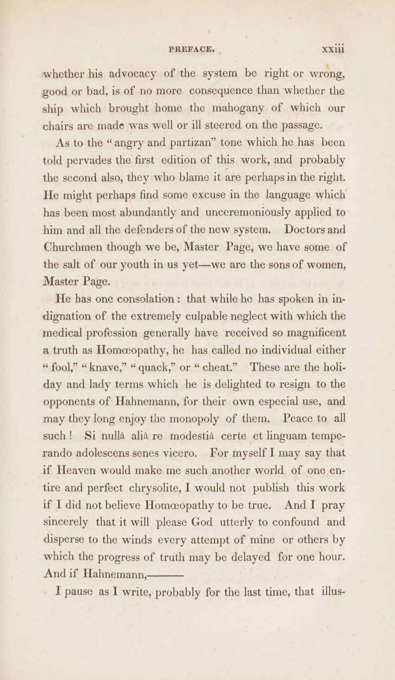 whether his advocacy of the system be right or wrong, good or bad, is of no more consequence than whether the ship which brought home the mahogany of which our chairs are made was well or ill steered on the passage. As to the “ angry and partizan” tone which he has been told pervades the first edition of this work, and probably the second also, they who blame it are perhaps in the right. He might perhaps find some excuse in the language which has been most abundantly and unceremoniously applied to him and all the defenders of the new system. Doctors and Churchmen though we be, Master Page, we have some of the salt of our youth in us yet—we are the sons of women, Master Page. He has one consolation: that while he has spoken in in- dignation of the extremely culpable neglect with which the medical profession generally have received so magnificent a truth as Homeopathy, he has called no individual either “ fool,” “knave,” “quack,” or “cheat.” These are the holi- day and lady terms which he is delighted to resign to the opponents of Hahnemann, for their own especial use, and may they long enjoy the monopoly of them. Peace to all such! Si nulla alia re modestia certe et linguam tempe- rando adolescens senes vicero. For myself I may say that if Heaven would make me such another world of one en- tire and perfect chrysolite, I would not publish this work if I did not believe Homceopathy to be true. And I pray sincerely that it will please God utterly to confound and disperse to the winds every attempt of mine or others by which the progress of truth may be delayed for one hour. And if Hahnemann, _ I pause as I write, probably for the last time, that illus-