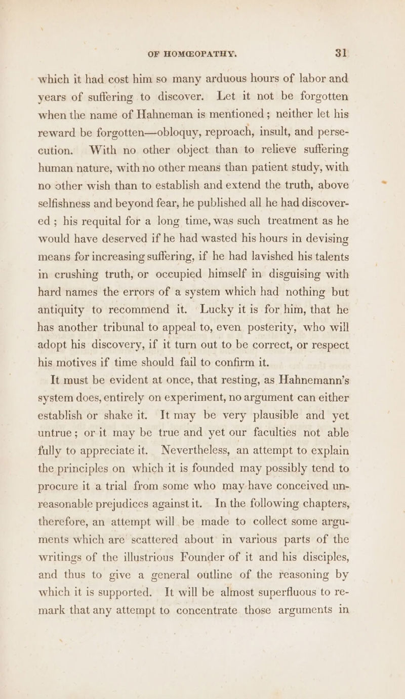 which it had cost him so many arduous hours of labor and years of suffering to discover. Let it not be forgotten when the name of Hahneman is mentioned; neither let his reward be forgotten—obloquy, reproach, insult, and perse- cution. With no other object than to relieve suffering human nature, with no other means than patient study, with no other wish than to establish and extend the truth, above selfishness and beyond fear, he published all he had discover- ed; his requital for a long time, was such treatment as he would have deserved if he had wasted his hours in devising means for increasing suffering, if he had lavished his talents in crushing truth, or occupied himself im disguising with hard names the errors of a system which had nothing but antiquity to recommend it. Lucky it is for him, that he has another tribunal to appeal to, even. posterity, who will adopt his discovery, if it turn out to be correct, or respect his motives if time should fail to confirm it. It must be evident at once, that resting, as Hahnemann’s system does, entirely on experiment, no argument can either establish or shake it. It may be very plausible and yet untrue; or it may be true and yet our faculties not able fully to appreciate it. Nevertheless, an attempt to explain the principles on which it is founded may possibly tend to procure it a trial from some who may have conceived un- reasonable prejudices against it. In the following chapters, therefore, an attempt will be made to collect some argu- ments which are scattered about in various parts of the writings of the illustrious Founder of it and his disciples, and thus to give a general outline of the reasoning by which it is supported. It will be almost superfluous to re- mark that any attempt to concentrate those arguments in