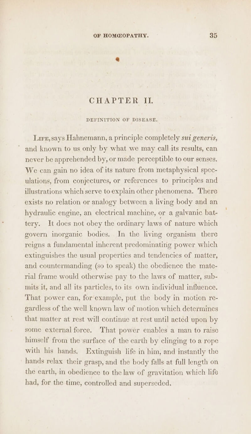 CHAPTER IL. DEFINITION OF DISEASE. Lirr, says Hahnemann, a principle completely suz generzs, and known to us only by what we may call its results, can never be apprehended by, or made perceptible to our senses. We can gain no idea of its nature from metaphysical spec- ulations, from conjectures, or references to principles and illustrations which serve to explain other phenomena. There exists no relation or analogy between a living body and an hydraulic engine, an electrical machine, or a galvanic bat- tery. It does not obey the ordinary laws of nature which govern inorganic bodies. In the living organism there reigns a fundamental inherent predominating power which extinguishes the usual properties and tendencies of matter, and countermanding (so to speak) the obedience the mate- rial frame would otherwise pay to the laws of matter, sub- mits it, and all its particles, to its own individual influence. That power can, for‘example, put the body in motion re- gardless of the well known law of motion which determines that matter at rest will continue at rest until acted upon by some external force. That power enables a man to raise himself from the surface of the earth by clinging to a rope with his hands. Extinguish life in him, and instantly the hands relax their grasp, and the body falls at full length on the earth, in obedience to the law of gravitation which life had, for the time, controlled and superseded.