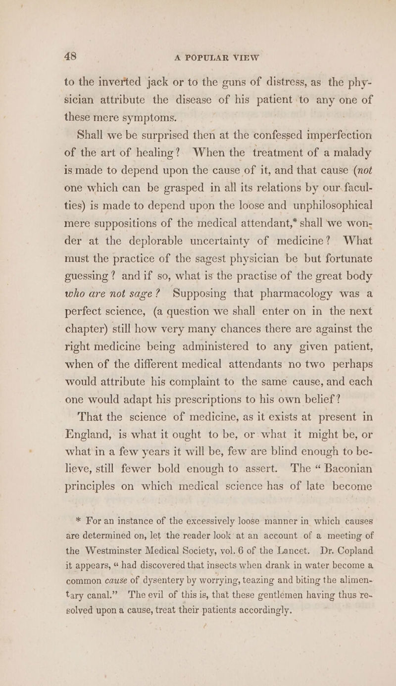 to the inverted jack or to the guns of distress, as the phy- sician attribute the disease of his patient to any one of these mere symptoms. Shall we be surprised then at the confessed imperfection of the art of healing? When the treatment of a malady is made to depend upon the cause of it, and that cause (not one which can be grasped in all its relations by our facul- ties) is made to depend upon the loose and unphilosophical mere suppositions of the medical attendant,” shall we won- der at the deplorable uncertainty of medicine? What must the practice of the sagest physician be but fortunate guessing? and if so, what is the practise of the great body who are not sage? Supposing that pharmacology was a perfect science, (a question we shall enter on in the next chapter) still how very many chances there are against the right medicine being administered to any given patient, when of the different medical attendants no two perhaps would attribute his complaint to the same cause, and each one would adapt his prescriptions to his own belief? That the science of medicine, as it exists at present in England, is.what it ought to be, or what it might be, or what in a few years it will be, few are blind enough to be- lieve, still fewer bold enough to assert. The “ Baconian principles on which medical science has of late become * For an instance of the excessively loose manner in which causes are determined on, let the reader look at an account of a meeting of the Westminster Medical Society, vol. 6 of the Lancet. Dr. Copland it appears, “ had discovered that insects when drank in water become a common cause of dysentery by worrying, teazing and biting the alimen- tary canal.” ‘The evil of this is, that these gentlemen having thus re~ solved upon a cause, treat their patients accordingly. Pd