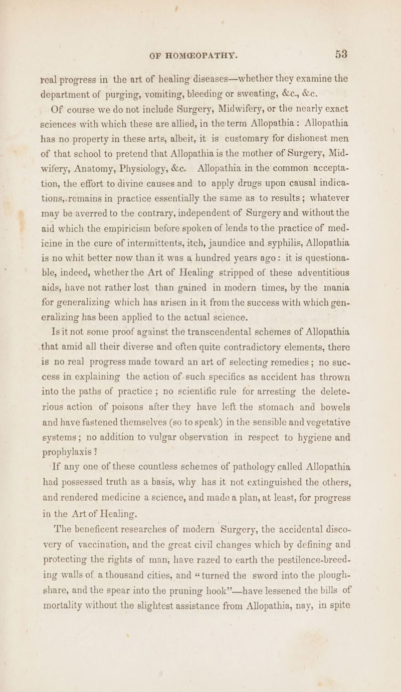 real progress in the art of healing diseases—whether they examine the department of purging, vomiting, bleeding or sweating, S&amp;c., &amp;c. Of course we do not include Surgery, Midwifery, or the nearly exact sciences with which these are allied, in the term Allopathia: Allopathia has no property in these arts, albeit, it is customary for dishonest men of that school to pretend that Allopathia is the mother of Surgery, Mid- wifery, Anatomy, Physiology, &amp;c. Allopathia in the common accepta- tion, the effort to divine causes and to apply drugs upon causal indica- tions,-remains in practice essentially the same as to results; whatever may be averred to the contrary, independent of Surgery and without the aid which the empiricism before spoken of lends to the practice of med- icine in the cure of intermittents, itch, jaundice and syphilis, Allopathia is no whit better now than it was a hundred years ago: it is questiona- ble, indeed, whether the Art of Healing stripped of these adventitious aids, have not rather lost than gained in modern times, by the mania for generalizing which has arisen init from the success with which gen- eralizing has been applied to the actual science. Is it not some proof against the transcendental schemes of Allopathia that amid all their diverse and often quite contradictory elements, there is no rea] progress made toward an art of selecting remedies; no suc- cess in explaining the action of such specifics as accident has thrown into the paths of practice ; no scientific rule for arresting the delete- rious action of poisons after they have left the stomach and bowels and have fastened themselves (so to speak) in the sensible and vegetative systems; no addition to vulgar observation in respect to hygiene and prophylaxis ? If any one of these countless schemes of pathology called Allopathia had possessed truth as a basis, why. has it not extinguished the others, and rendered medicine a science, and made a plan, at least, for progress in the Art of Healing. The beneficent researches of modern Surgery, the accidental disco- very of vaccination, and the great civil changes which by defining and protecting the rights of man, have razed to earth the pestilence-breed- ing walls of a thousand cities, and “turned the sword into the plough- share, and the spear into the pruning hook”’—have lessened the bills of mortality without the slightest assistance from Allopathia, nay, in spite