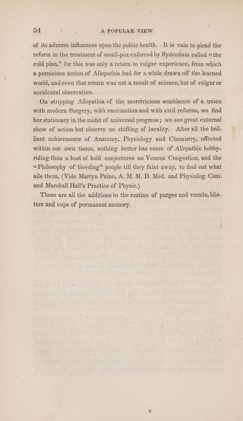 of its adverse influences upon the public health. It is vain to plead the reform in the treatment of small-pox enforced by Sydenham called «the cold plan,” for this was only a return to vulgar experience, from which @ pernicious notion of Allopathia had for a while drawn off the learned world, and even that return was not a result of science, but of vulgar or accidental observation. On stripping Allopathia of the meretricious semblance of a union with modern Surgery, with vaccination and with civil reforms, we find her stationary in the midst of universal progress; we see great external show of action but observe no shifting of locality. After all the bril- liant achievments of Anatomy, Physiology and Chemistry, effected within our own times, nothing better has come of Allopathic hobby- riding than a host of bold conjectures on Venous Congestion, and the « Philosophy of bleeding’? people till they faint away, to find out what ails them, (Vide Martyn Paine, A. M. M. D. Med. and Physiolog. Com. and Marshall Hall’s Practice of Physic.) These are all the additions to the routine of purges and vomits, blis- ters and cups of permanent memory.