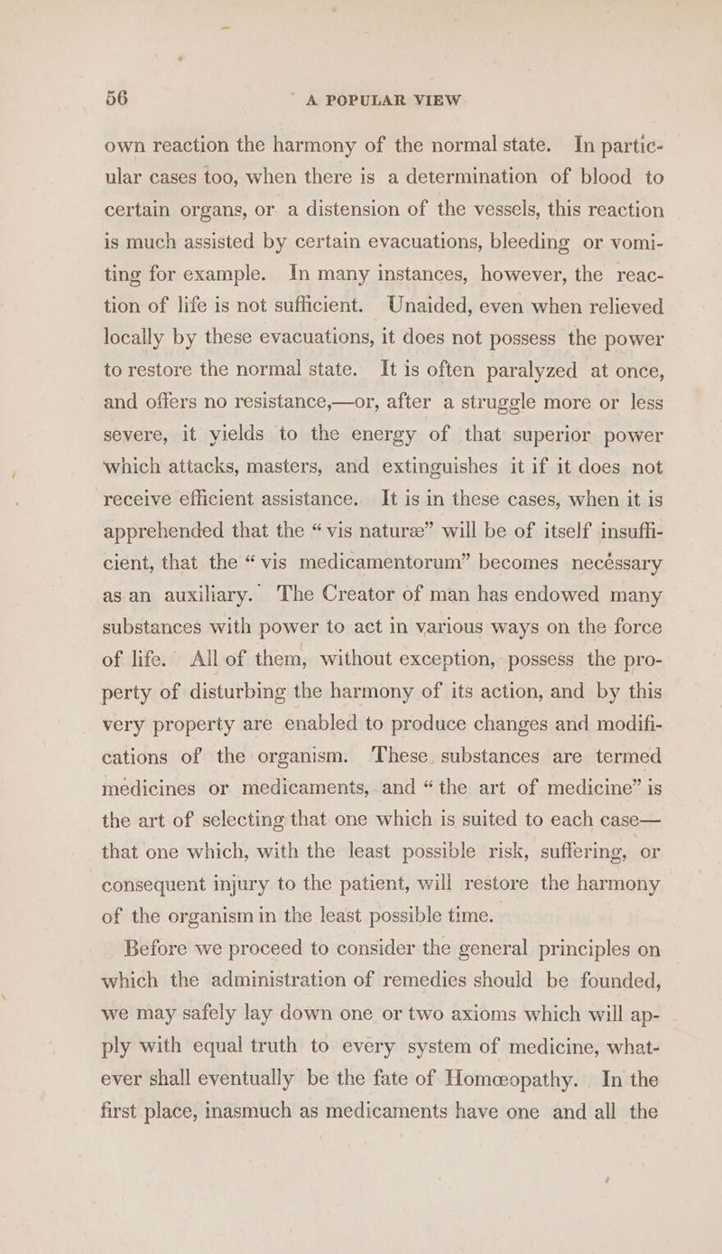 own reaction the harmony of the normal state. In partic- ular cases too, when there is a determination of blood to certain organs, or a distension of the vessels, this reaction is much assisted by certain evacuations, bleeding or vomi- ting for example. In many instances, however, the reac- tion of life is not sufficient. Unaided, even when relieved locally by these evacuations, it does not possess the power to restore the normal state. It is often paralyzed at once, and offers no resistance,—or, after a struggle more or less severe, it vields to the energy of that superior power which attacks, masters, and extinguishes it if it does not receive efficient assistance. It is in these cases, when it is apprehended that the “vis nature” will be of itself insuffi- cient, that the “ vis medicamentorum” becomes necéssary as an auxiliary. The Creator of man has endowed many substances with power to act in various ways on the force of life. All of them, without exception, possess the pro- perty of disturbing the harmony of its action, and by this very property are enabled to produce changes and modifi- cations of the organism. ‘These, substances are termed medicines or medicaments, and “the art of medicine” is the art of selecting that one which is suited to each case— that one which, with the least possible risk, suffering, or consequent injury to the patient, will restore the harmony of the organism in the least possible time. Before we proceed to consider the general principles on which the administration of remedies should be founded, we may safely lay down one or two axioms which will ap- ply with equal truth to every system of medicine, what- ever shall eventually be the fate of Homoeopathy. _ In the first place, inasmuch as medicaments have one and all the