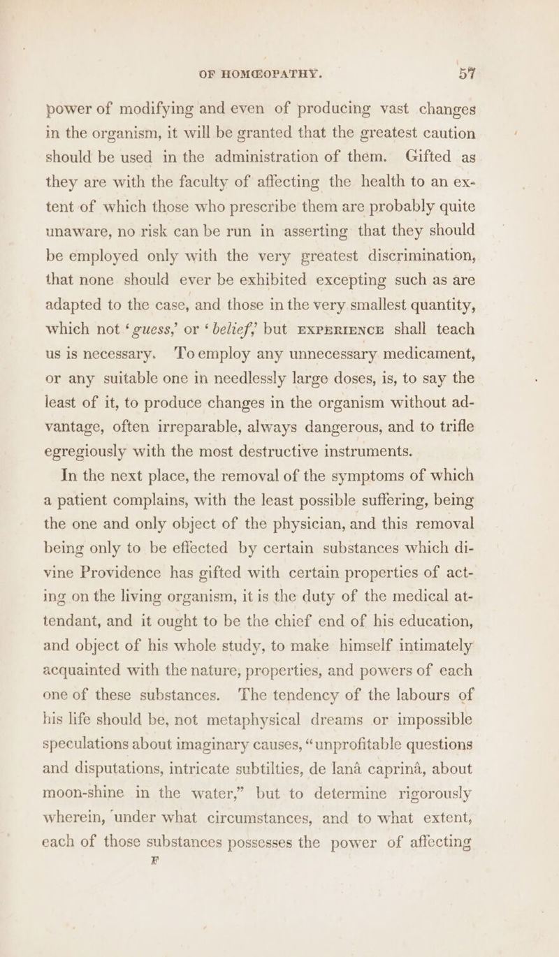 power of modifying and even of producing vast changes in the organism, it will be granted that the greatest caution should be used in the administration of them. Gifted as they are with the faculty of affecting the health to an ex- tent of which those who prescribe them are probably quite unaware, no risk can be run in asserting that they should be employed only with the very greatest discrimination, that none should ever be exhibited excepting such as are adapted to the case, and those in the very smallest quantity, which not ‘ guess,’ or ‘ belief, but ExpERreNcE shall teach us is necessary. ‘Toemploy any unnecessary medicament, or any suitable one in needlessly large doses, is, to say the least of it, to produce changes in the organism without ad- vantage, often irreparable, always dangerous, and to trifle egregiously with the most destructive instruments. In the next place, the removal of the symptoms of which a patient complains, with the least possible suffering, bemg the one and only object of the physician, and this removal being only to be effected by certain substances which di- vine Providence has gifted with certain properties of act- ing on the living organism, it is the duty of the medical at- tendant, and it ought to be the chief end of his education, and object of his whole study, to make himself intimately acquainted with the nature, properties, and powers of each one of these substances. The tendency of the labours of his life should be, not metaphysical dreams or impossible speculations about imaginary causes, “unprofitable questions and disputations, intricate subtilties, de lana caprina, about moon-shine in the water,” but to determine rigorously wherein, under what circumstances, and to what extent, each of those substances possesses the power of affecting B