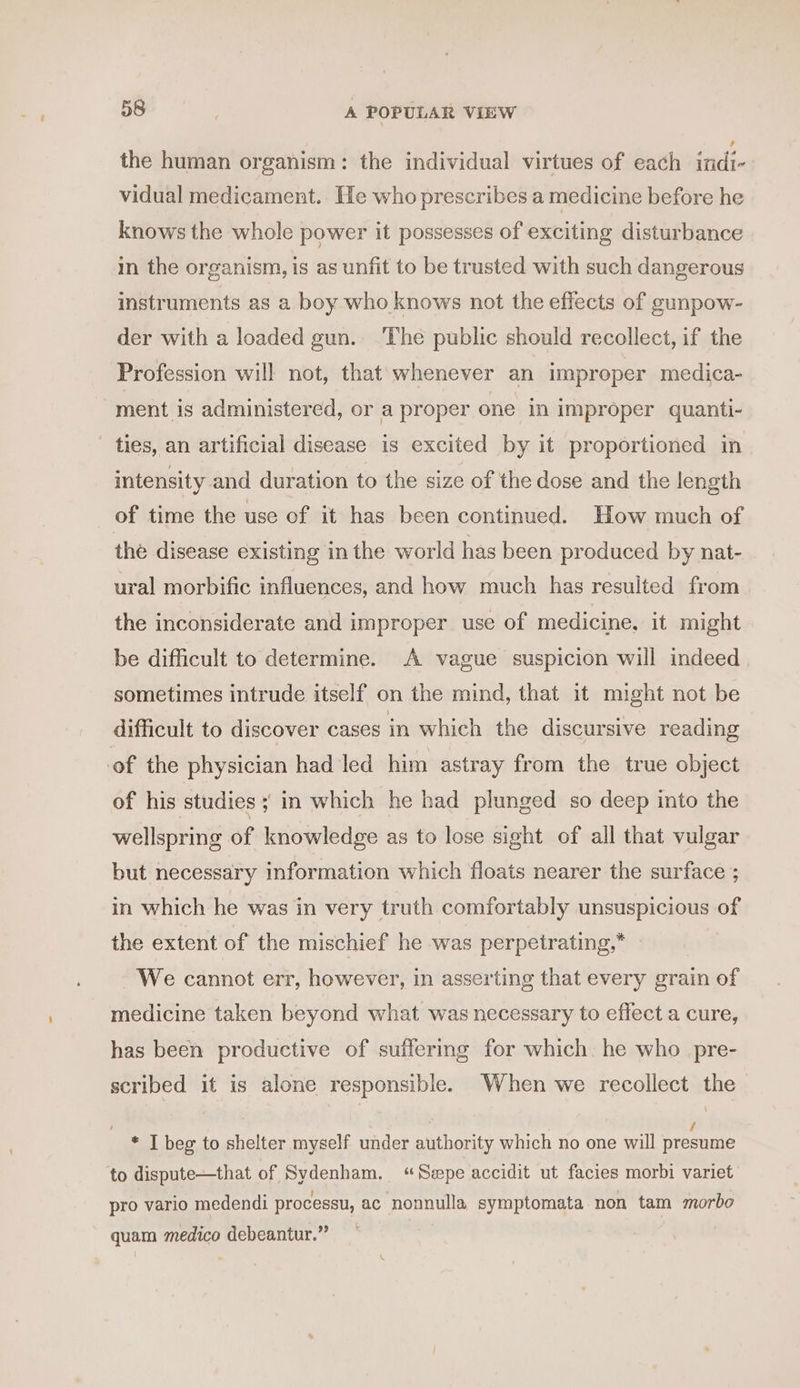 the human organism: the individual virtues of each indi- vidual medicament. He who prescribes a medicine before he knows the whole power it possesses of exciting disturbance in the organism, is as unfit to be trusted with such dangerous instruments as a boy who knows not the effects of gunpow- der with a loaded gun. The public should recollect, if the Profession will not, that whenever an improper medica- ment is administered, or a proper one in improper quanti- ties, an artificial disease is excited by it proportioned in intensity and duration to the size of the dose and the length of time the use of it has been continued. How much of the disease existing in the world has been produced by nat- ural morbific influences, and how much has resulted from the inconsiderate and improper use of medicine. it might be difficult to determine. A vague suspicion will indeed sometimes intrude itself on the mind, that it might not be difficult to discover cases in which the discursive reading of the physician had led him astray from the true object of his studies ; in which he had plunged so deep into the wellspring of knowledge as to lose sight of all that vulgar but necessary information which floats nearer the surface ; in which he was in very truth comfortably unsuspicious of the extent of the mischief he was perpetrating,* We cannot err, however, in asserting that every grain of medicine taken beyond what was necessary to effect a cure, has been productive of suffermg for which. he who pre- scribed it is alone responsible. When we recollect the / * I beg to shelter myself under authority which no one will presume to dispute—that of Sydenham. “Sepe accidit ut facies morbi variet pro vario medendi processu, ac nonnulla, symptomata non tam morbo quam medico debeantur.”