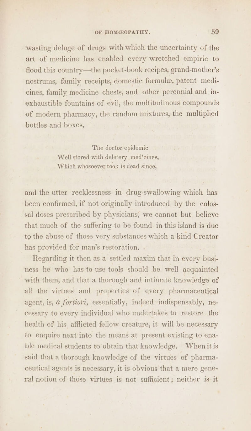 wasting deluge of drugs with which the uncertainty of the art of medicine has enabled every wretched empiric to flood this country—the pocket-book recipes, grand-mother’s nostrums, family receipts, domestic formule, patent medi- cines, family medicine chests, and other perennial and in- exhaustible fountains of evil, the multitudinous compounds of modern pharmacy, the random mixtures, the multiplied bottles and boxes, The doctor epidemic Well stored with deletery med’cines, Which whosoever took is dead since, and the utter recklessness in drug-swallowing which has been confirmed, if not origimally introduced by the colos- sal doses prescribed by physicians, we cannot but believe that much of the suffering to be found in this island is due to the abuse of those very substances which a kind Creator has provided for man’s restoration. Regarding it then as a settled maxim that in every busi- ness he who has to use tools should be well acquainted with them, and that a thorough and intimate knowledge of all the virtues and properties of every pharmaceutical agent, is, @ fortiori, essentially, indeed indispensably, ne- cessary to every individual who undertakes to restore the health of his afflicted fellow creature, it will be necessary to enquire next into the means at present existing to ena- ble medical students to obtain that knowledge. When itis said that a thorough knowledge of the virtues of pharma- ceutical agents is necessary, it is obvious that a mere gene- ral notion of those virtues is not sufficient; neither 18 it