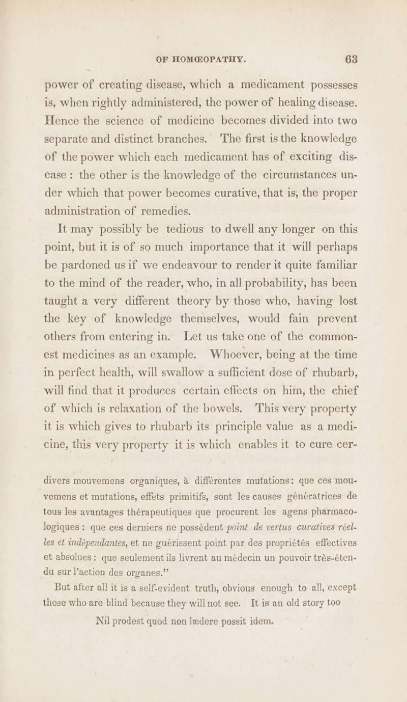 power of creating disease, which a medicament possesses is, when rightly administered, the power of healing disease. Hence the science of medicine becomes divided into two separate and distinct branches. The first is the knowledge of the power which each medicament has of exciting dis- ease: the other is the knowledge of the circumstances un- der which that power becomes curative, that is, the proper administration of remedies. It may possibly be tedious to dwell any longer on this point, but it is of so much importance that it will perhaps be pardoned us if we endeavour to render it quite familiar to the mind of the reader, who, in all probability, has been taught a very different theory by those who, having lost the key of knowledge themselves, would fain prevent others from entering in. Let us take one of the common- est medicines as an example. Whoever, being at the time in perfect health, will swallow a sufficient dose of rhubarb, will find that it produces certain effects on him, the chief of which is relaxation of the bowels. This very property it is which gives to rhubarb its principle value as a medi- cine, this very property it is which enables it to cure cer- divers mouvemens organiques, 4 différentes mutations: que ces mou- vemens et mutations, effets primitifs, sont les causes géneratrices de tous les avantages thérapeutiques que procurent les agens pharmaco- logiques : que ces derniers ne possédent point de vertus curatives réel- les et indépendantes, et ne guérissent point par des propriétés effectives et absolues: que seulement ils livrent au médecin un pouvoir trés-éten- du sur l’action des organes.”’ But after all it is a self-evident truth, obvious enough to all, except those who are blind because they willnot see. It is an old story too Nil prodest quod non ledere possit idem.