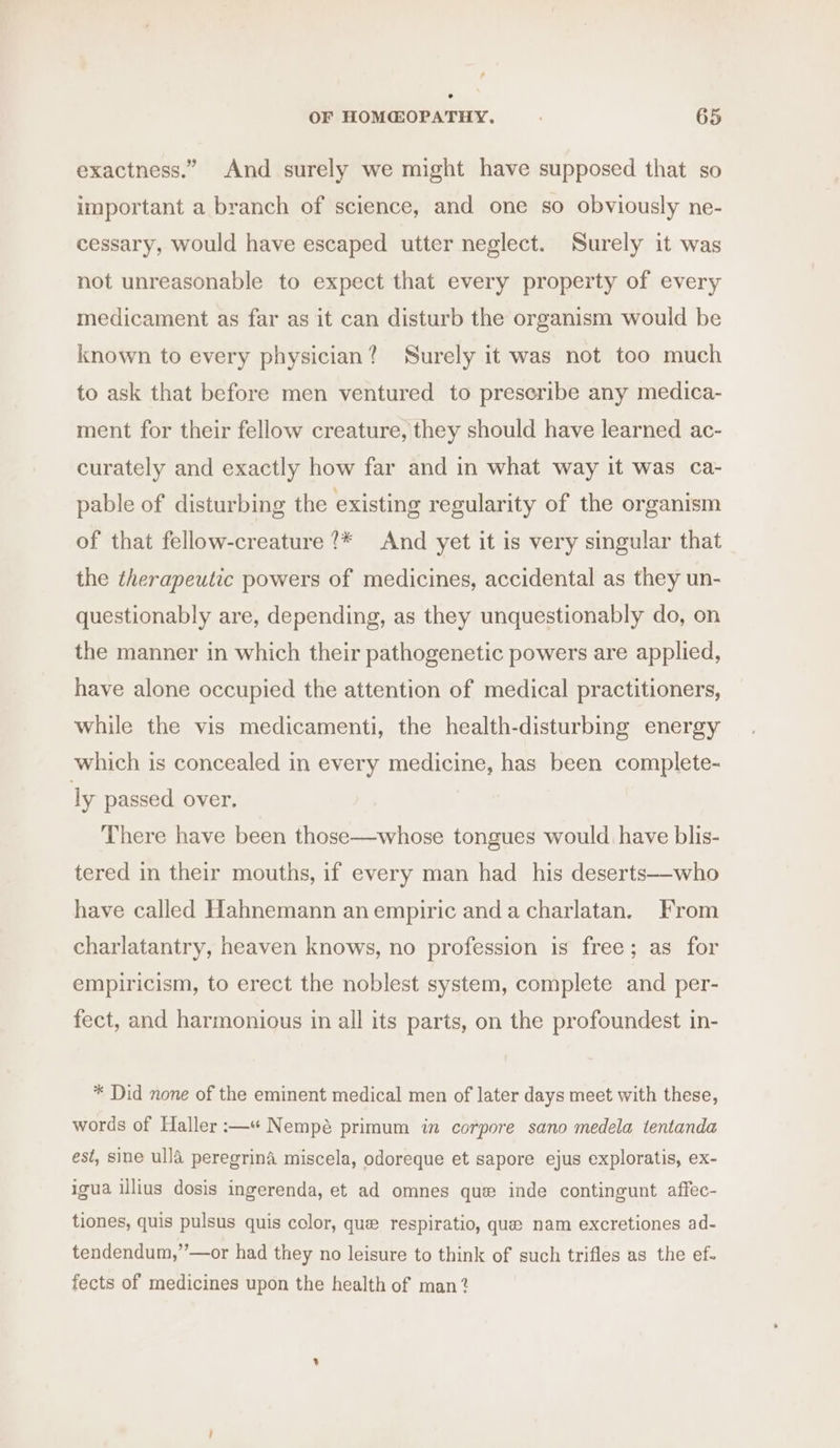 exactness.” And surely we might have supposed that so important a branch of science, and one so obviously ne- cessary, would have escaped utter neglect. Surely it was not unreasonable to expect that every property of every medicament as far as it can disturb the organism would be known to every physician? Surely it was not too much to ask that before men ventured to preseribe any medica- ment for their fellow creature, they should have learned ac- curately and exactly how far and in what way it was ca- pable of disturbing the existing regularity of the organism of that fellow-creature ?* And yet it is very singular that the therapeutic powers of medicines, accidental as they un- questionably are, depending, as they unquestionably do, on the manner in which their pathogenetic powers are applied, have alone occupied the attention of medical practitioners, while the vis medicamenti, the health-disturbing energy which is concealed in every medicine, has been complete- ly passed over. There have been those—whose tongues would. have blis- tered in their mouths, if every man had his deserts—who have called Hahnemann an empiric anda charlatan. From charlatantry, heaven knows, no profession is free; as for empiricism, to erect the noblest system, complete and per- fect, and harmonious in all its parts, on the profoundest in- * Did none of the eminent medical men of later days meet with these, words of Haller :—“ Nempé primum in corpore sano medela tentanda est, sine ulla peregrina miscela, odoreque et sapore ejus exploratis, ex- igua illius dosis ingerenda, et ad omnes que inde contingunt affec- tiones, quis pulsus quis color, que respiratio, que nam excretiones ad- tendendum,”’—or had they no leisure to think of such trifles as the ef- fects of medicines upon the health of man?