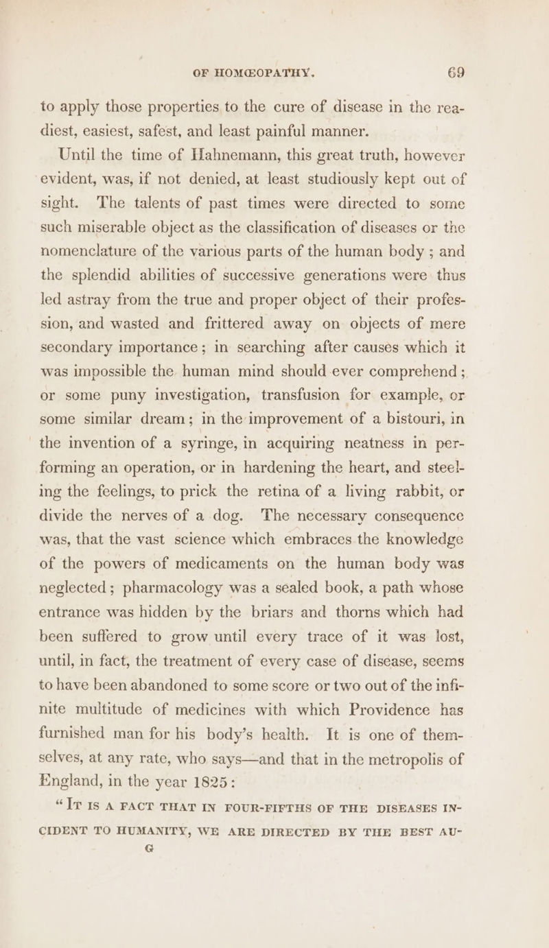 to apply those properties, to the cure of disease in the rea- diest, easiest, safest, and least painful manner. Until the time of Hahnemann, this great truth, however evident, was, if not denied, at least studiously kept out of sight. The talents of past times were directed to some such miserable object as the classification of diseases or the nomenclature of the various parts of the human body ; and the splendid abilities of successive generations were thus led astray from the true and proper object of their profes- sion, and wasted and frittered away on objects of mere secondary importance; in searching after causes which it was impossible the human mind should ever comprehend ; or some puny investigation, transfusion for example, or some similar dream; in the improvement of a bistouri, in the invention of a syringe, in acquiring neatness in per- forming an operation, or in hardening the heart, and steel- ing the feelings, to prick the retina of a living rabbit, or divide the nerves of a dog. The necessary consequence was, that the vast science which embraces the knowledge of the powers of medicaments on the human body was neglected ; pharmacology was a sealed book, a path whose entrance was hidden by the briars and thorns which had been suffered to grow until every trace of it was lost, until, in fact, the treatment of every case of disease, seems to have been abandoned to some score or two out of the infi- nite multitude of medicines with which Providence has furnished man for his body’s health. It is one of them- selves, at any rate, who says—and that in the metropolis of England, in the year 1825: “Jv Is A FACT THAT IN FOUR-FIFTHS OF THE DISEASES IN- CIDENT TO HUMANITY, WE ARE DIRECTED BY THE BEST AU- G