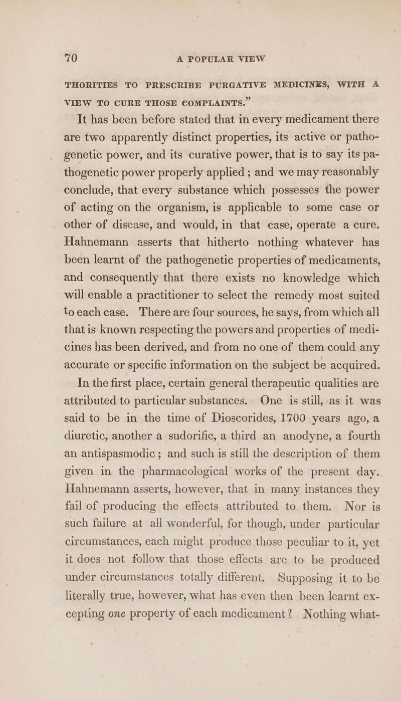 THORITIES TO PRESCRIBE PURGATIVE MEDICINES, WITH A VIEW TO CURE THOSE €OMPLAINTS.” It has been before stated that in every medicament there are two apparently distinct properties, its active or patho- genetic power, and its curative power, that is to say its pa- thogenetic power properly applied ; and we may reasonably conclude, that every substance which possesses the power of acting on the organism, is applicable to some case or other of disease, and would, in that case, operate a cure. Hahnemann asserts that hitherto nothing whatever has been learnt of the pathogenetic properties of medicaments, and consequently that there exists no knowledge which will enable a practitioner to select the remedy most suited toeachcase. There are four sources, he says, from which all that is known respecting the powers and properties of medi- cines has been derived, and from no one of them could any accurate or specific information on the subject be acquired. In the first place, certain general therapeutic qualities are attributed to particular substances. One is still, as it was said to be in the time of Dioscorides, 1700 years ago, a diuretic, another a sudorific, a third an anodyne, a fourth an antispasmodic ; and such is still the description of them given in the pharmacological works of the present day. Hahnemann asserts, however, that in many instances they fail of producing the effects attributed to them. Nor is such failure at all wonderful, for though, under particular circumstances, each might produce those peculiar to it, yet it does not follow that those effects are to be produced under circumstances totally different. Supposing it to be literally true, however, what has even then been learnt ex- cepting one property of each medicament? Nothing what-