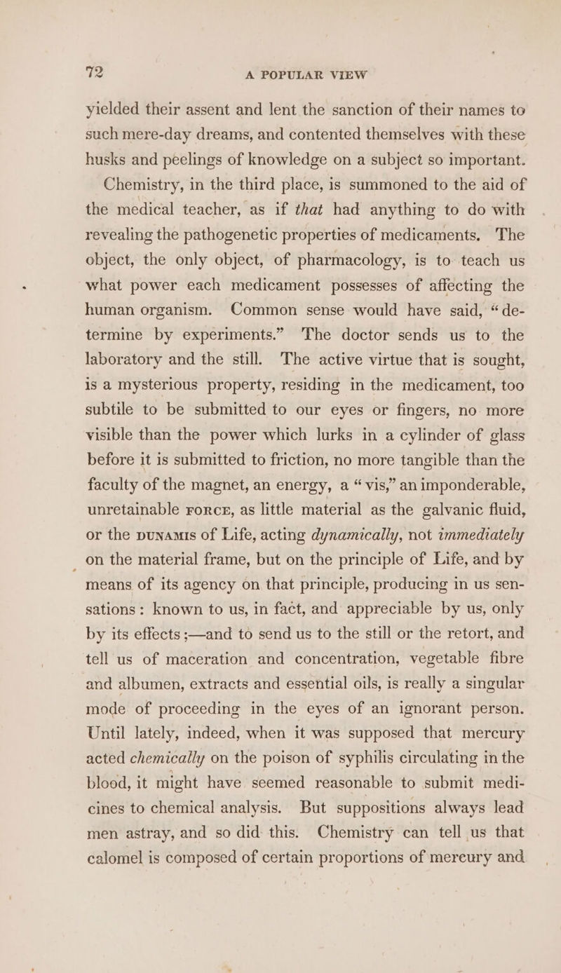 yielded their assent and lent the sanction of their names to such mere-day dreams, and contented themselves with these husks and peelings of knowledge on a subject so important. Chemistry, in the third place, is summoned to the aid of the medical teacher, as if that had anything to do with revealing the pathogenetic properties of medicaments. The object, the only object, of pharmacology, is to. teach us what power each medicament possesses of affecting the human organism. Common sense would have said, “de- termine by experiments.” The doctor sends us to the laboratory and the still. The active virtue that is sought, is a mysterious property, residing in the medicament, too subtile to be submitted to our eyes or fingers, no more visible than the power which lurks in a cylinder of glass before it is submitted to friction, no more tangible than the faculty of the magnet, an energy, a “ vis,” an imponderable, unretainable rorce, as little material as the galvanic fluid, or the punamis of Life, acting dynamically, not immediately _ on the material frame, but on the principle of Life, and by means of its agency on that principle, producing in us sen- sations: known to us, in fact, and appreciable by us, only by its effects ;—and to send us to the still or the retort, and tell us of maceration and concentration, vegetable fibre and albumen, extracts and essential oils, is really a singular mode of proceeding in the eyes of an ignorant person. Until lately, indeed, when it was supposed that mercury acted chemically on the poison of syphilis circulating in the blood, it might have seemed reasonable to submit medi- cines to chemical analysis. But suppositions always lead men astray, and so did this. Chemistry can tell us that calomel is composed of certain proportions of mereury and