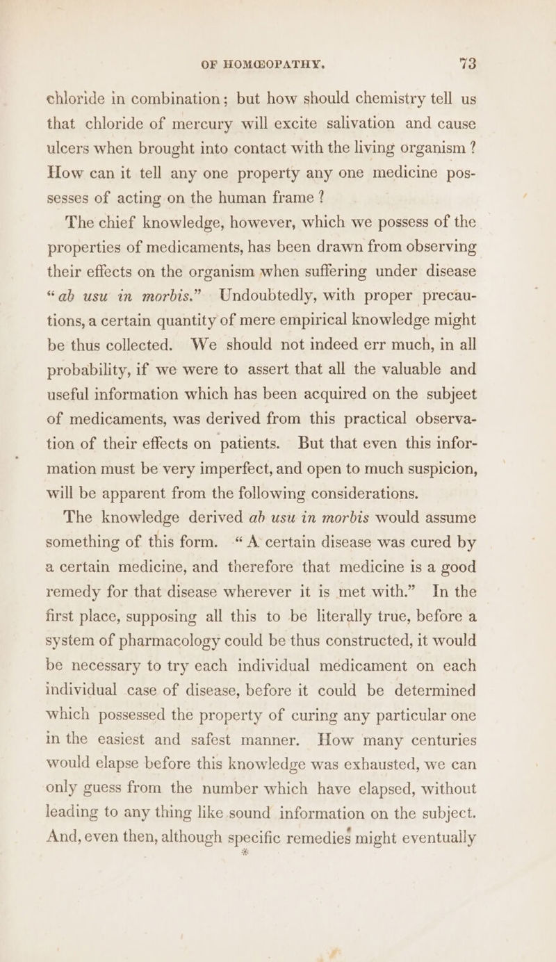 chloride in combination; but how should chemistry tell us that chloride of mercury will excite salivation and cause ulcers when brought into contact with the living organism ? How can it tell any one property any one medicine pos- sesses of acting on the human frame ? The chief knowledge, however, which we possess of the properties of medicaments, has been drawn from observing their effects on the organism when suffering under disease “ab usu in morbis.” Undoubtedly, with proper precau- tions, a certain quantity of mere empirical knowledge might be thus collected. We should not indeed err much, in all probability, if we were to assert that all the valuable and useful information which has been acquired on the subjeet of medicaments, was derived from this practical observa- tion of their effects on patients. But that even this infor- mation must be very imperfect, and open to much suspicion, will be apparent from the following considerations. The knowledge derived ab usu in morbis would assume something of this form. “A certain disease was cured by a certain medicine, and therefore that medicine is a good remedy for that disease wherever it is met with.” In the first place, supposing all this to be literally true, before a system of pharmacology could be thus constructed, it would be necessary to try each individual medicament on each individual case of disease, before it could be determined which possessed the property of curing any particular one in the easiest and safest manner. How many centuries would elapse before this knowledge was exhausted, we can only guess from the number which have elapsed, without leading to any thing like sound information on the subject. And, even then, although specific remedies might eventually &amp;