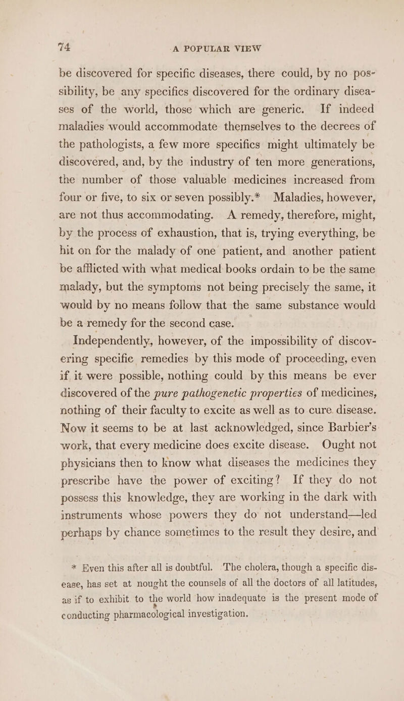 be discovered for specific diseases, there could, by no pos- sibility, be any specifics discovered for the ordinary disea- ses of the world, those which are generic. If indeed maladies would accommodate themselves to the decrees of the pathologists, a few more specifics might ultimately be discovered, and, by the industry of ten more generations, the number of those valuable medicines increased from four or five, to six or seven possibly.* Maladies, however, are not thus accommodating. A remedy, therefore, might, by the process of exhaustion, that is, trying everything, be hit on for the malady of one patient, and another patient be afflicted with what medical books ordain to be the same malady, but the symptoms not being precisely the same, it would by no means follow that the same substance would be a remedy for the second case. _ Independently, however, of the impossibility of discov- ering specific remedies by this mode of proceeding, even if it were possible, nothing could by this means be ever discovered of the pure pathogenetic properties of medicines, nothing of their faculty to excite as well as to cure disease. Now it seems to be at last acknowledged, since Barbier’s work, that every medicine does excite disease. Ought not physicians then to know what diseases the medicines they prescribe have the power of exciting? If they do not possess this knowledge, they are working in the dark with instruments whose powers they do not understand—led perhaps by chance sometimes to the result they desire, and * Even this after all is doubtful. ‘The cholera, though a specific dis- ease, has set at nought the counsels of all the doctors of all latitudes, as if to exhibit. to the world how inadequate is the present mode of conducting pharmacological investigation.