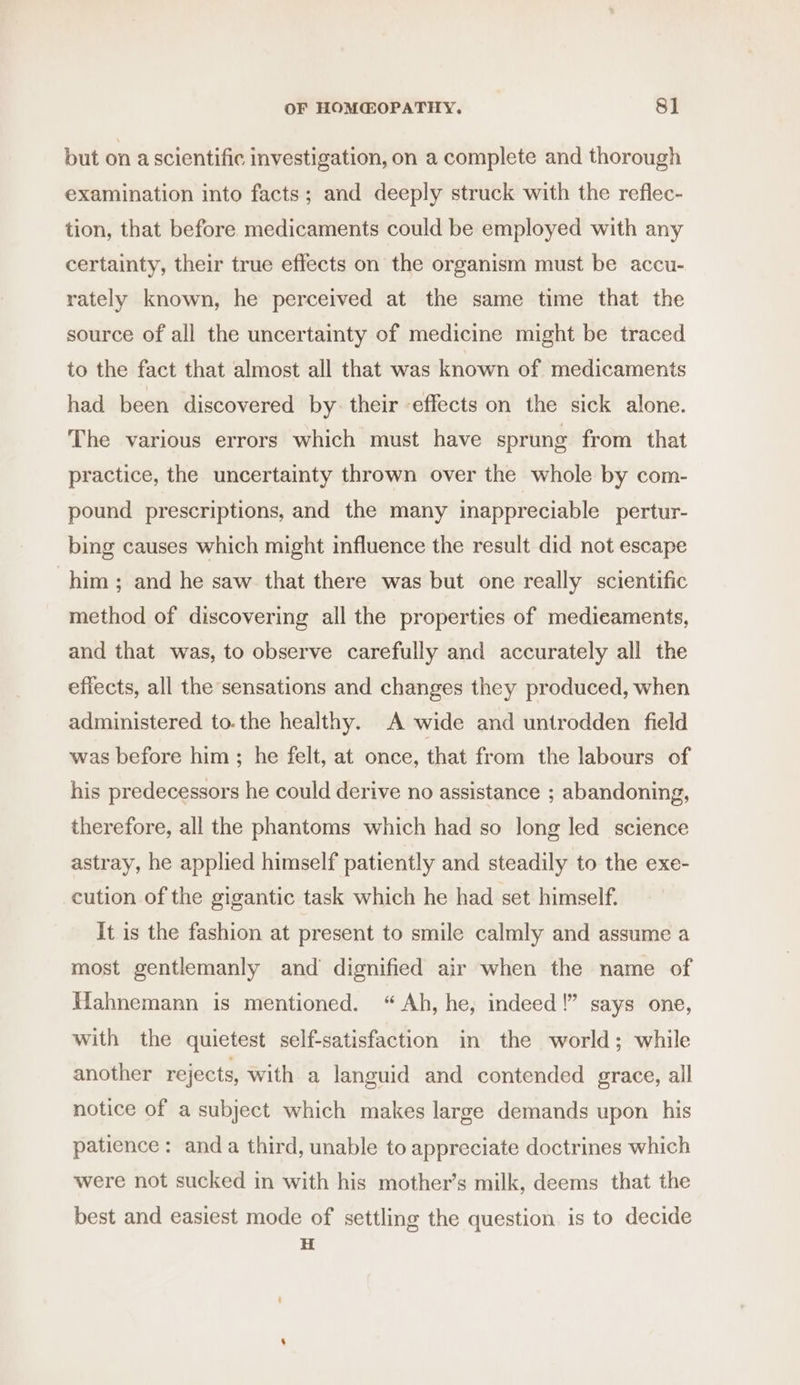 but on ascientific investigation, on a complete and thorough examination into facts; and deeply struck with the reflec- tion, that before medicaments could be employed with any certainty, their true effects on the organism must be accu- rately known, he perceived at the same time that the source of all the uncertainty of medicine might be traced to the fact that almost all that was known of medicaments had been discovered by: their -effects on the sick alone. The various errors which must have sprung from that practice, the uncertainty thrown over the whole by com- pound prescriptions, and the many inappreciable pertur- bing causes which might influence the result did not escape him; and he saw that there was but one really scientific method of discovering all the properties of medicaments, and that was, to observe carefully and accurately all the effects, all the sensations and changes they produced, when administered to.the healthy. A wide and untrodden field was before him ; he felt, at once, that from the labours of his predecessors he could derive no assistance ; abandoning, therefore, all the phantoms which had so long led science astray, he applied himself patiently and steadily to the exe- cution of the gigantic task which he had set himself. It is the fashion at present to smile calmly and assume a most gentlemanly and dignified air when the name of Hahnemann is mentioned. “ Ah, he, indeed!” says one, with the quietest self-satisfaction in the world; while another rejects, with a languid and contended grace, all notice of a subject which makes large demands upon his patience: anda third, unable to appreciate doctrines which were not sucked in with his mother’s milk, deems that the best and easiest mode of settling the question. is to decide H