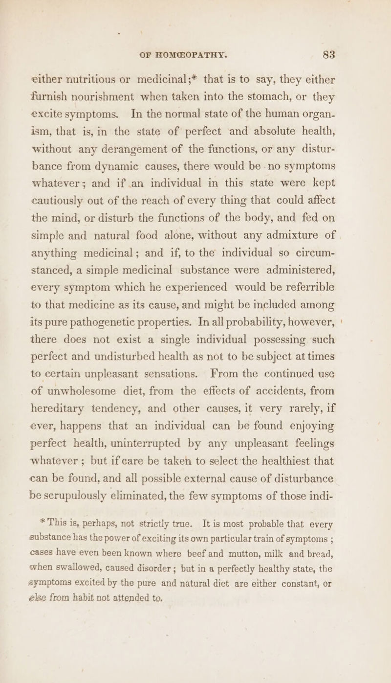 either nutritious or medicinal;* that is to say, they either furnish nourishment when taken into the stomach, or they excite symptoms. In the normal state of the human organ- ism, that is,in the state of perfect and absolute health, without any derangement of the functions, or any distur- bance from dynamic causes, there would be -no symptoms whatever; and if an individual in this state were kept cautiously out of the reach of every thing that could affect the mind, or disturb the functions of the body, and fed on simple and natural food alone, without any admixture of anything medicinal; and if, to the individual so circum- stanced, a simple medicinal substance were administered, every symptom which he experienced would be referrible to that medicine as its cause, and might be included among its pure pathogenetic properties. In all probability, however, there does not exist a single individual possessing such perfect and undisturbed health as not to be subject at times to certain unpleasant sensations. From the continued use of unwholesome diet, from the effects of accidents, from hereditary tendency, and other causes, it very rarely, if ever, happens that an individual can be found enjoying perfect health, uninterrupted by any unpleasant feelings whatever; but if care be taken to select the healthiest that can be found, and all possible external cause of disturbance be scrupulously eliminated, the few symptoms of those indi- * This is, perhaps, not strictly true. It is most probable that every substance has the power of exciting its own particular train of symptoms ; cases have even been known where beef and mutton, milk and bread, when swallowed, caused disorder ; but in a perfectly healthy state, the symptoms excited by the pure and natural diet are either constant, or else from habit not attended to.