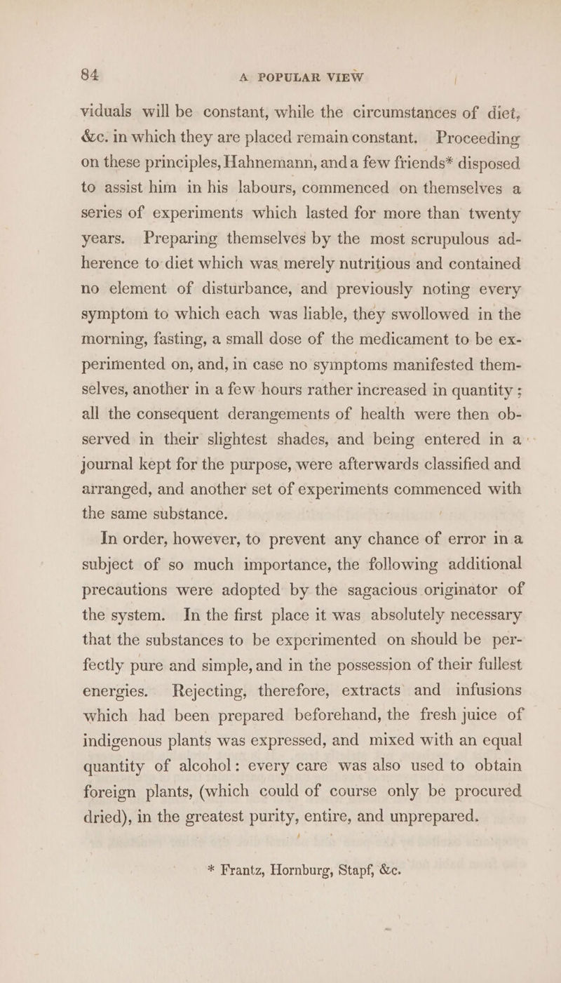 viduals will be constant, while the circumstances of diet, éc. in which they are placed remain constant. Proceeding on these principles, Hahnemann, anda few friends* disposed to assist him in his labours, commenced on themselves a series of experiments which lasted for more than twenty years. Preparing themselves by the most scrupulous ad- herence to diet which was merely nutritious and contained no element of disturbance, and previously noting every symptom to which each was liable, they swollowed in the morning, fasting, a small dose of the medicament to be ex- perimented on, and, in case no symptoms manifested them- selves, another in a few hours rather increased in quantity ; all the consequent derangements of health were then ob- served in their slightest shades, and being entered in a’ journal kept for the purpose, were afterwards classified and arranged, and another set of experiments commenced with the same substance. | In order, however, to prevent any chance of error ina subject of so much importance, the following additional precautions were adopted by the sagacious originator of the system. In the first place it was absolutely necessary that the substances to be experimented on should be per- fectly pure and simple, and in the possession of their fullest energies. Rejecting, therefore, extracts and infusions which had been prepared beforehand, the fresh juice of indigenous plants was expressed, and mixed with an equal quantity of alcohol: every care was also used to obtain foreign plants, (which could of course only be procured dried), in the greatest purity, entire, and unprepared. ; * Frantz, Hornburg, Stapf, &amp;c.