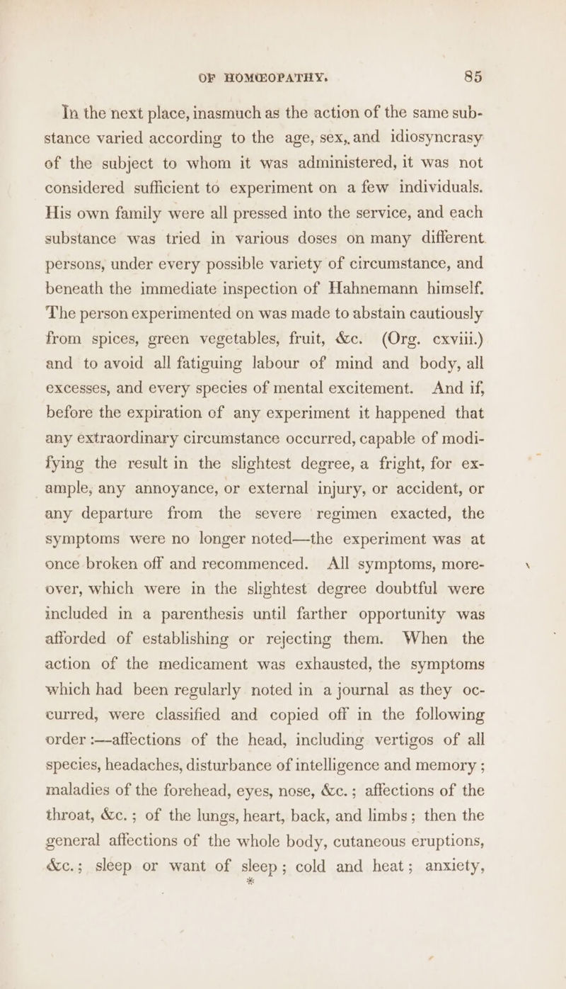 Tn the next place, inasmuch as the action of the same sub- stance varied according to the age, sex,,and idiosyncrasy of the subject to whom it was administered, it was not considered sufficient to experiment on a few individuals. His own family were all pressed into the service, and each substance was tried in various doses on many different. persons, under every possible variety of circumstance, and beneath the immediate inspection of Hahnemann himself. The person experimented on was made to abstain cautiously from spices, green vegetables, fruit, &amp;c. (Org. cxviii.) and to avoid all fatiguing labour of mind and _ body, all excesses, and every species of mental excitement. And if, before the expiration of any experiment it happened that any extraordinary circumstance occurred, capable of modi- fying the result in the slightest degree, a fright, for ex- ample, any annoyance, or external injury, or accident, or any departure from the severe regimen exacted, the symptoms were no longer noted—the experiment was at once broken off and recommenced. All symptoms, more- over, which were in the slightest degree doubtful were included in a parenthesis until farther opportunity was afforded of establishing or rejecting them. When the action of the medicament was exhausted, the symptoms which had been regularly noted in a journal as they oc- curred, were classified and copied off in the following order :—aflections of the head, including vertigos of all species, headaches, disturbance of intelligence and memory ; maladies of the forehead, eyes, nose, &amp;c.; affections of the throat, &amp;c.; of the lungs, heart, back, and limbs; then the general affections of the whole body, cutaneous eruptions, &amp;c.; sleep or want of sleep ; cold and heat; anxiety,